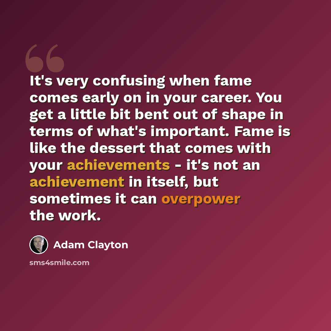 “It's very confusing when fame comes early on in your career. You get a little bit bent out of shape in terms of what's important. Fame is like the dessert that comes with your achievements - it's not an achievement in itself, but sometimes it can overpower the work.” quote by Adam Clayton