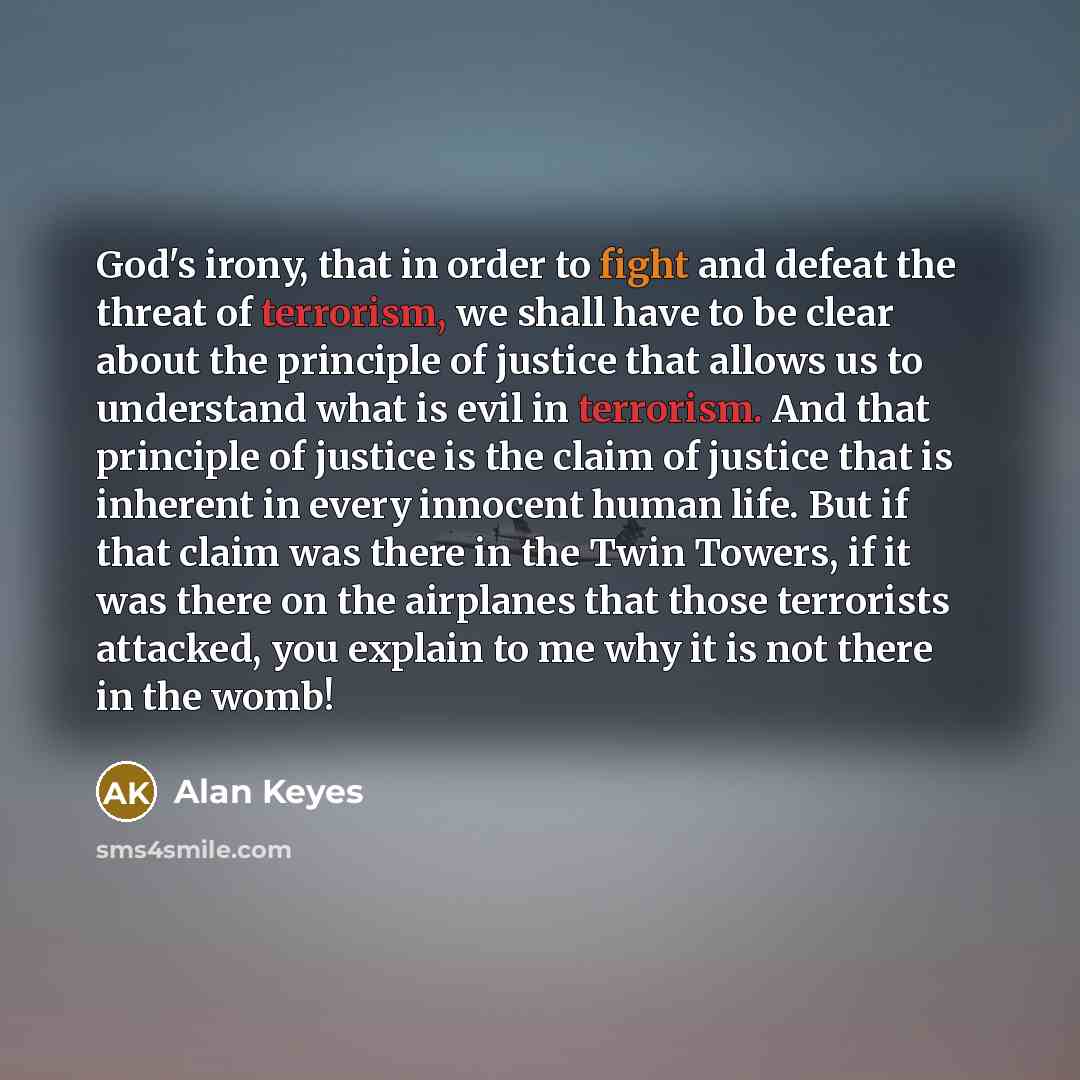 “God's irony, that in order to fight and defeat the threat of terrorism, we shall have to be clear about the principle of justice that allows us to understand what is evil in terrorism. And that principle of justice is the claim of justice that is inherent in every innocent human life. But if that…” quote by Alan Keyes