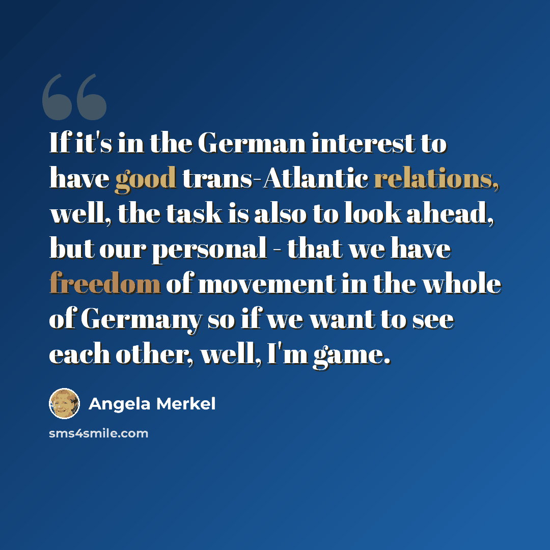 “If it's in the German interest to have good trans-Atlantic relations, well, the task is also to look ahead, but our personal - that we have freedom of movement in the whole of Germany so if we want to see each other, well, I'm game.” quote by Angela Merkel