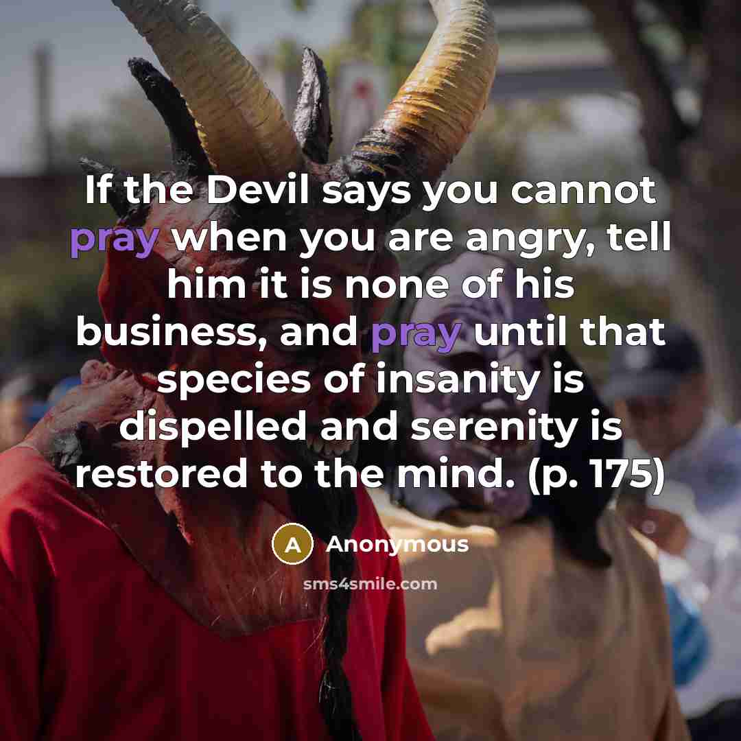 “If the Devil says you cannot pray when you are angry, tell him it is none of his business, and pray until that species of insanity is dispelled and serenity is restored to the mind. (p. 175)” quote by Anonymous