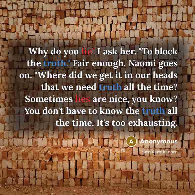 “Why do you lie" I ask her. "To block the truth." Fair enough. Naomi goes on. "Where did we get it in our heads that we need truth all the time? Sometimes lies are nice, you know? You don't have to know the truth all the time. It's too exhausting.” quote by Anonymous