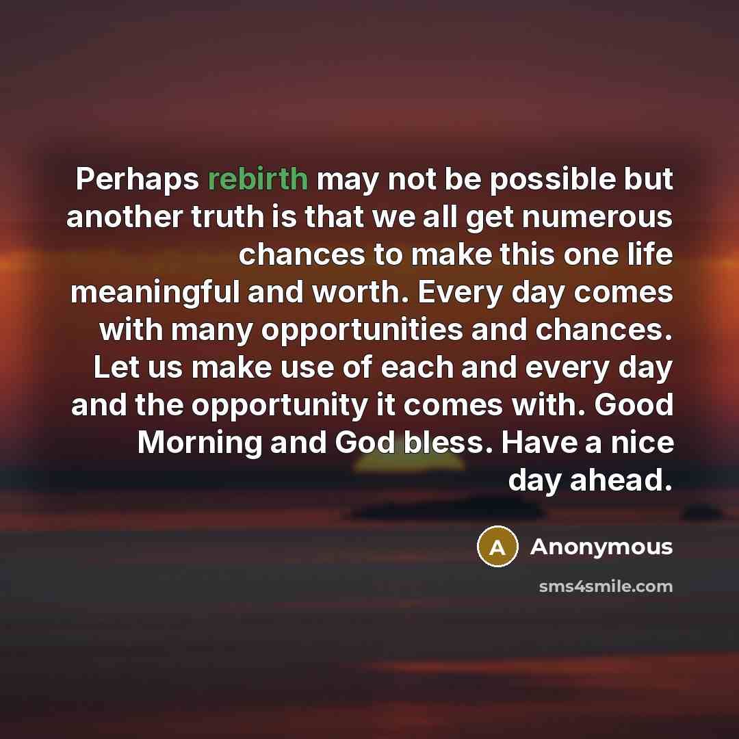 “Perhaps rebirth may not be possible but another truth is that we all get numerous chances to make this one life meaningful and worth. Every day comes with many opportunities and chances. Let us make use of each and every day and the opportunity it comes with. Good Morning and God bless. Have a…” quote by Anonymous