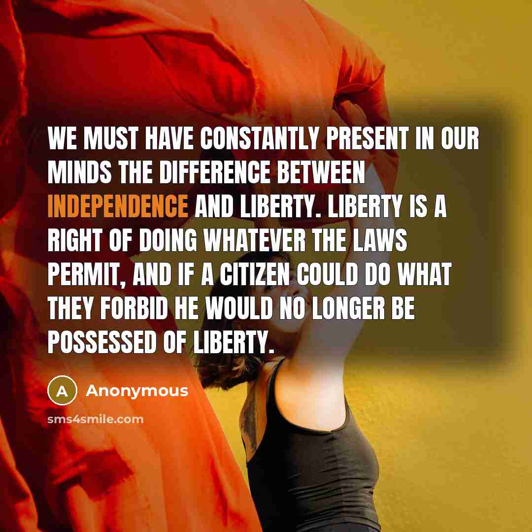 “We must have constantly present in our minds the difference between independence and liberty. Liberty is a right of doing whatever the laws permit, and if a citizen could do what they forbid he would no longer be possessed of liberty.” quote by Anonymous