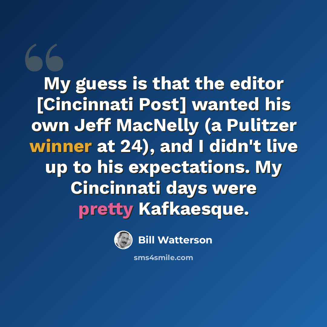 “My guess is that the editor [Cincinnati Post] wanted his own Jeff MacNelly (a Pulitzer winner at 24), and I didn't live up to his expectations. My Cincinnati days were pretty Kafkaesque.” quote by Bill Watterson