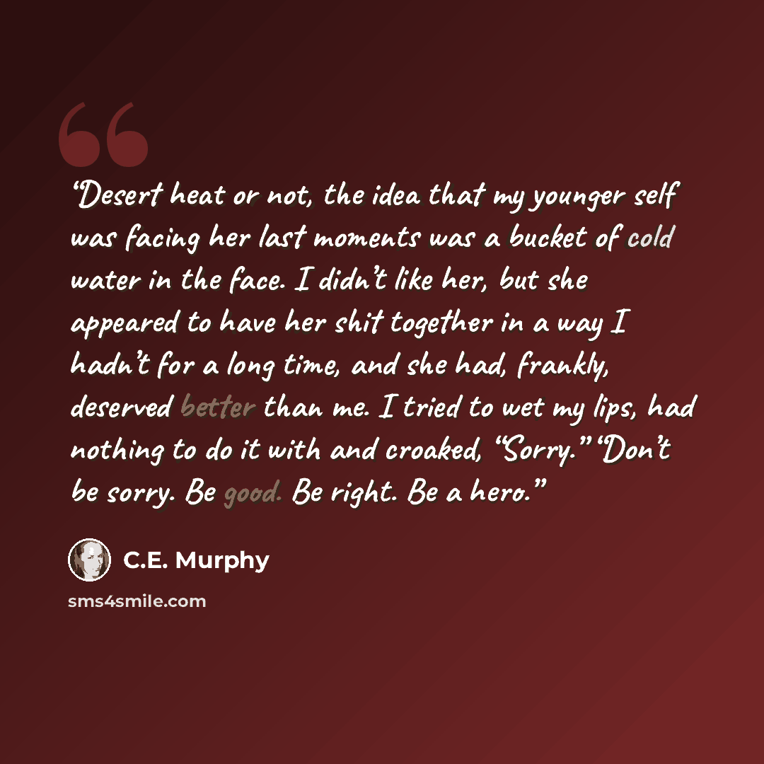 “Desert heat or not, the idea that my younger self was facing her last moments was a bucket of cold water in the face. I didn’t like her, but she appeared to have her shit together in a way I hadn’t for a long time, and she had, frankly, deserved better than me. I tried to wet my lips, had nothing…” quote by C.E. Murphy