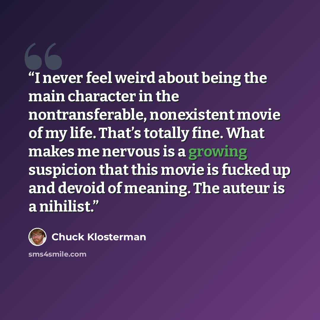 “I never feel weird about being the main character in the nontransferable, nonexistent movie of my life. That’s totally fine. What makes me nervous is a growing suspicion that this movie is fucked up and devoid of meaning. The auteur is a nihilist.” quote by Chuck Klosterman
