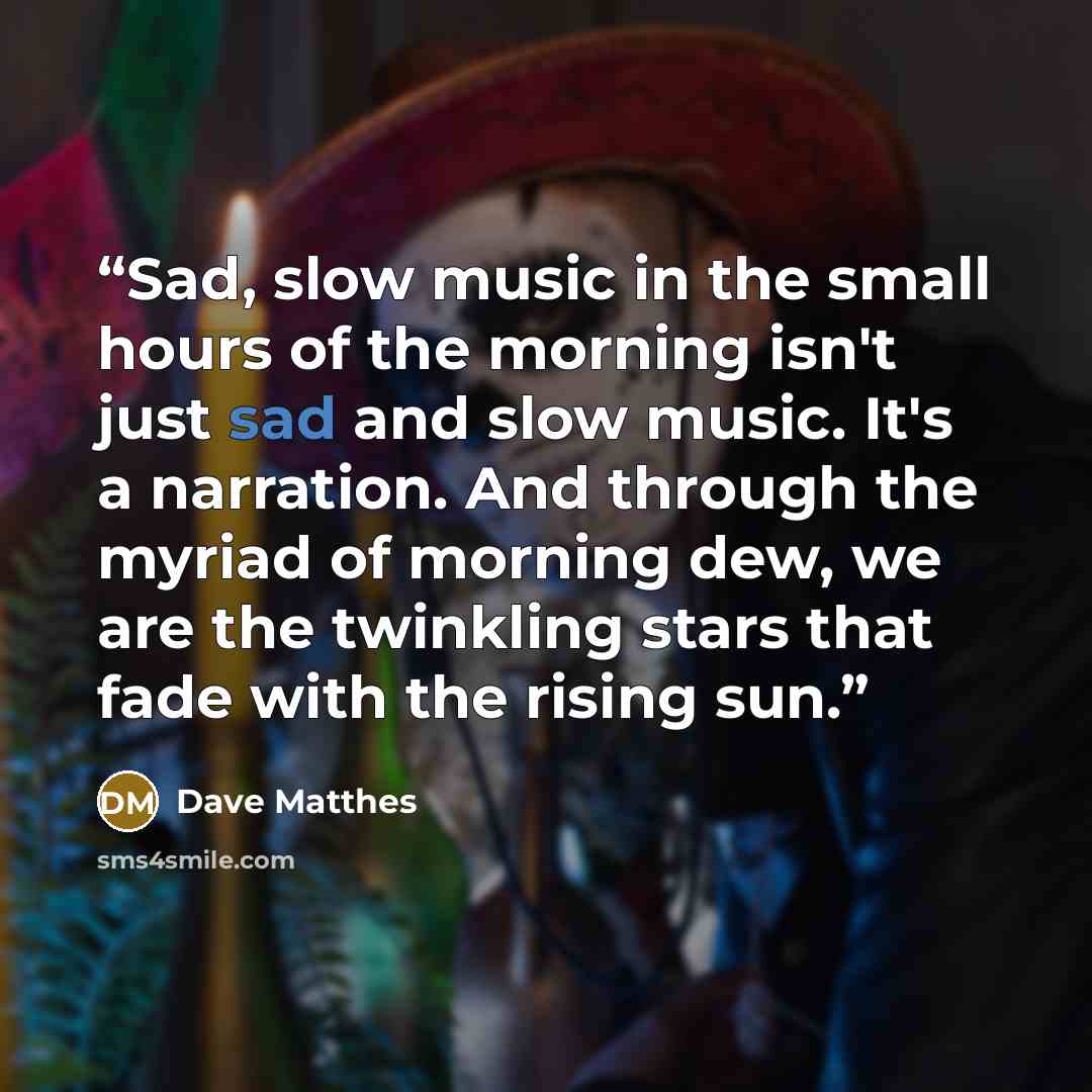 “Sad, slow music in the small hours of the morning isn't just sad and slow music. It's a narration. And through the myriad of morning dew, we are the twinkling stars that fade with the rising sun.” quote by Dave Matthes