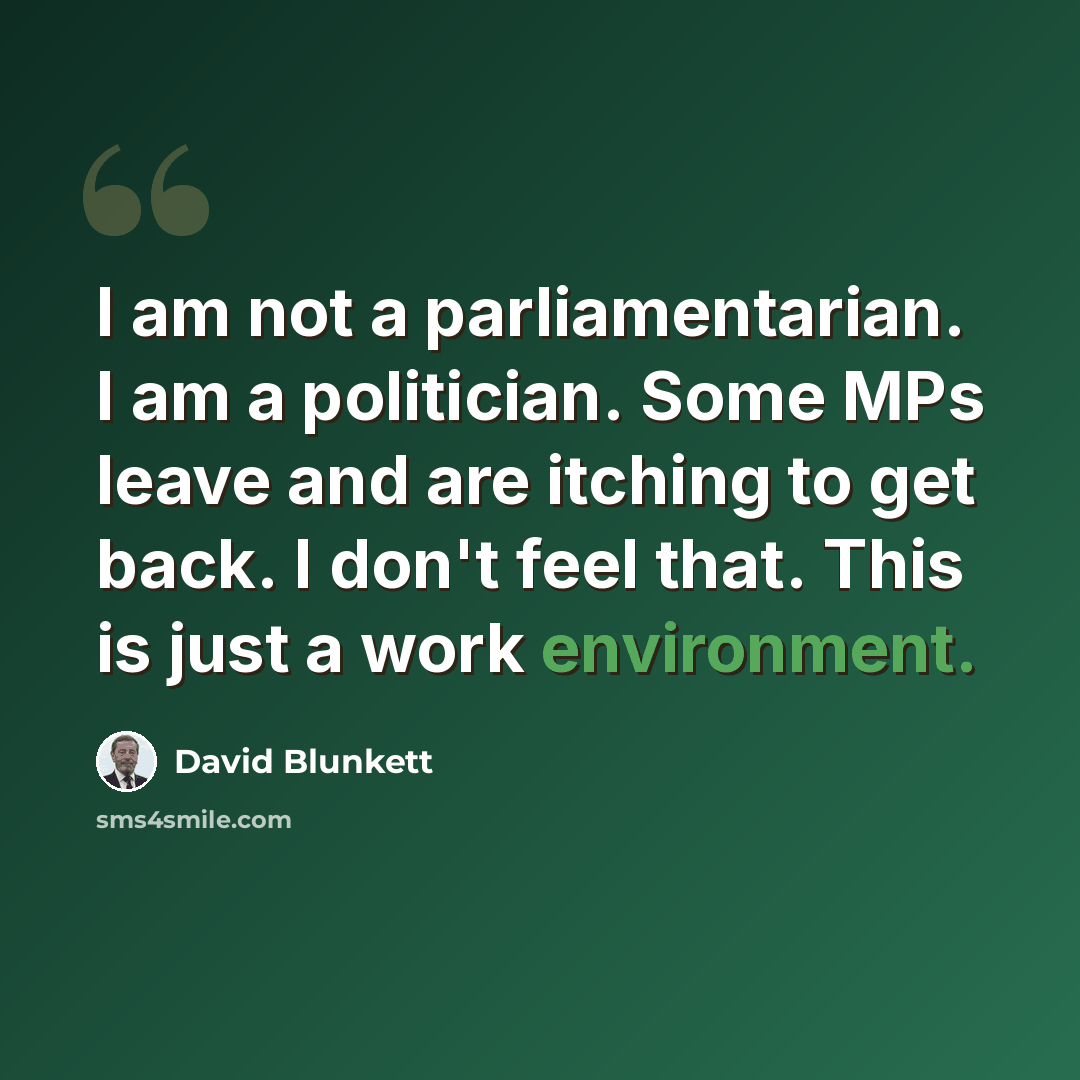 “I am not a parliamentarian. I am a politician. Some MPs leave and are itching to get back. I don't feel that. This is just a work environment.” quote by David Blunkett