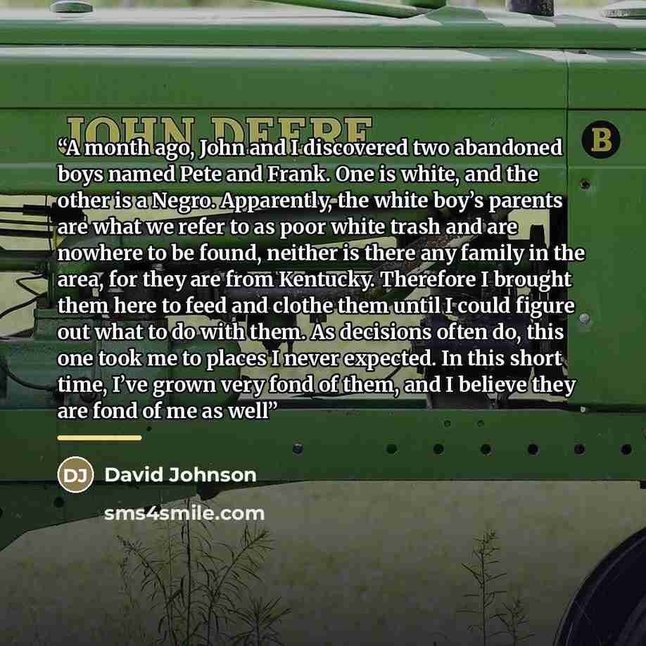 “A month ago, John and I discovered two abandoned boys named Pete and Frank. One is white, and the other is a Negro. Apparently, the white boy’s parents are what we refer to as poor white trash and are nowhere to be found, neither is there any family in the area, for they are from Kentucky…” quote by David Johnson