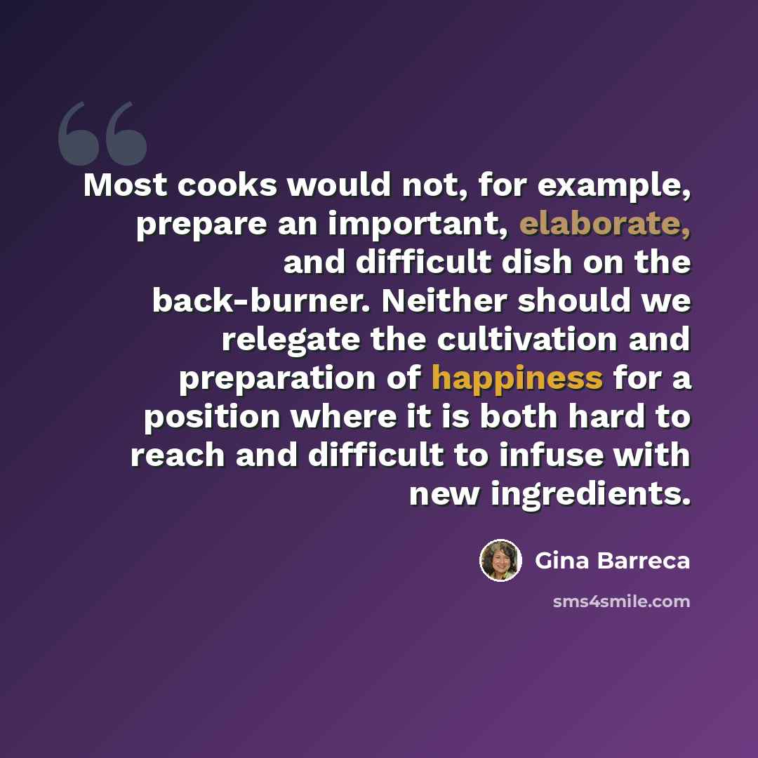 “Most cooks would not, for example, prepare an important, elaborate, and difficult dish on the back-burner. Neither should we relegate the cultivation and preparation of happiness for a position where it is both hard to reach and difficult to infuse with new ingredients.” quote by Gina Barreca