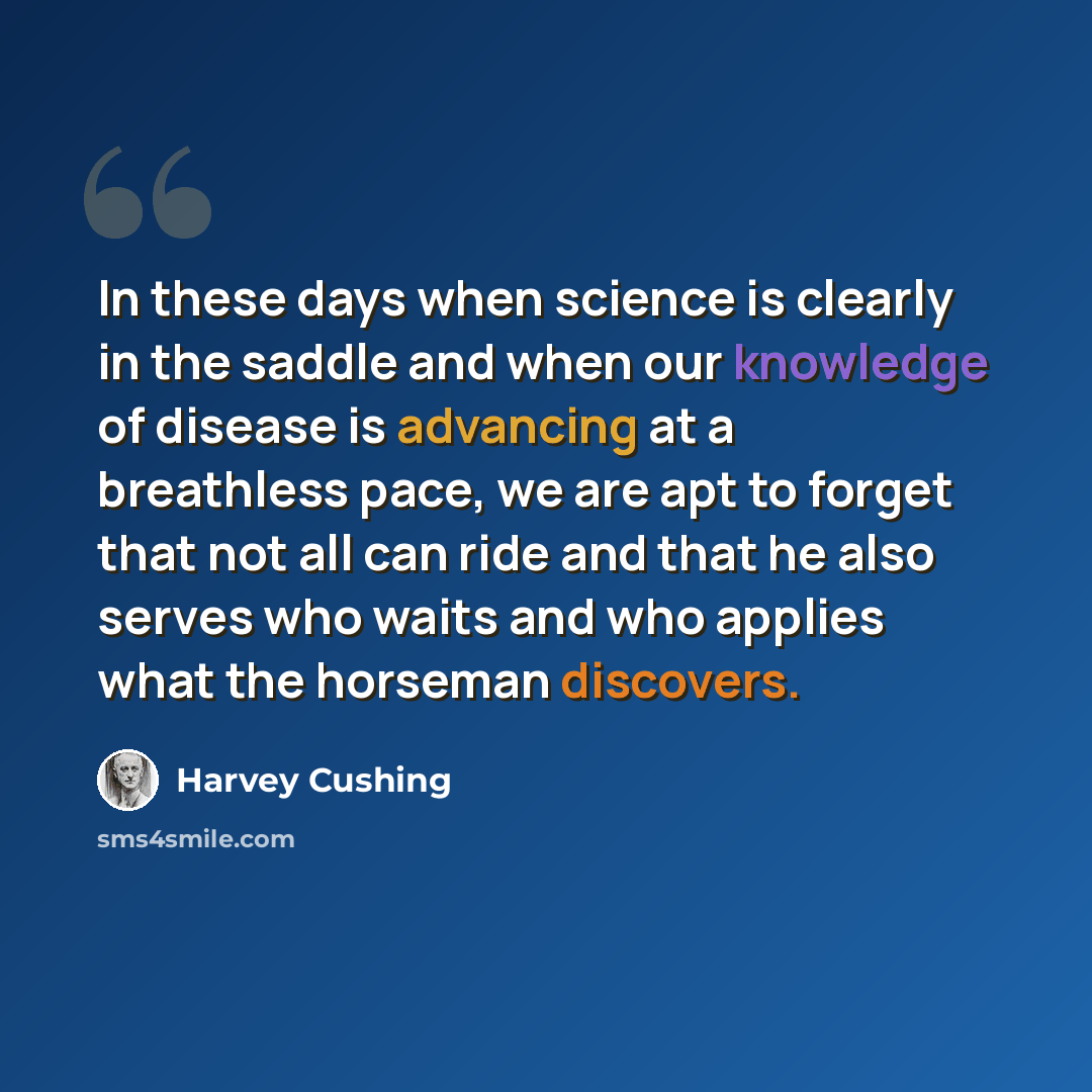 “In these days when science is clearly in the saddle and when our knowledge of disease is advancing at a breathless pace, we are apt to forget that not all can ride and that he also serves who waits and who applies what the horseman discovers.” quote by Harvey Cushing