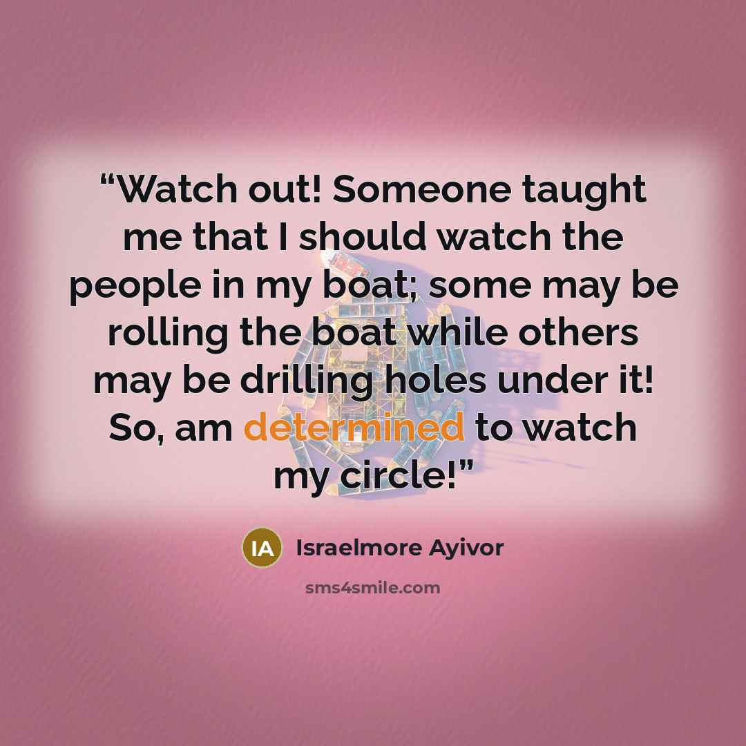 “Watch out! Someone taught me that I should watch the people in my boat; some may be rolling the boat while others may be drilling holes under it! So, am determined to watch my circle!” quote by Israelmore Ayivor
