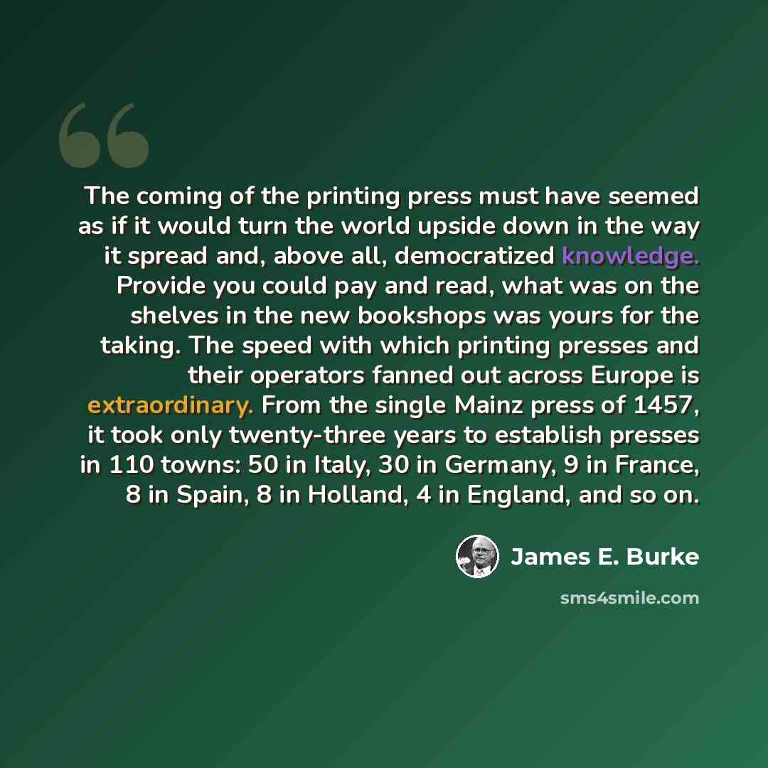 “The coming of the printing press must have seemed as if it would turn the world upside down in the way it spread and, above all, democratized knowledge. Provide you could pay and read, what was on the shelves in the new bookshops was yours for the taking. The speed with which printing presses and…” quote by James E. Burke