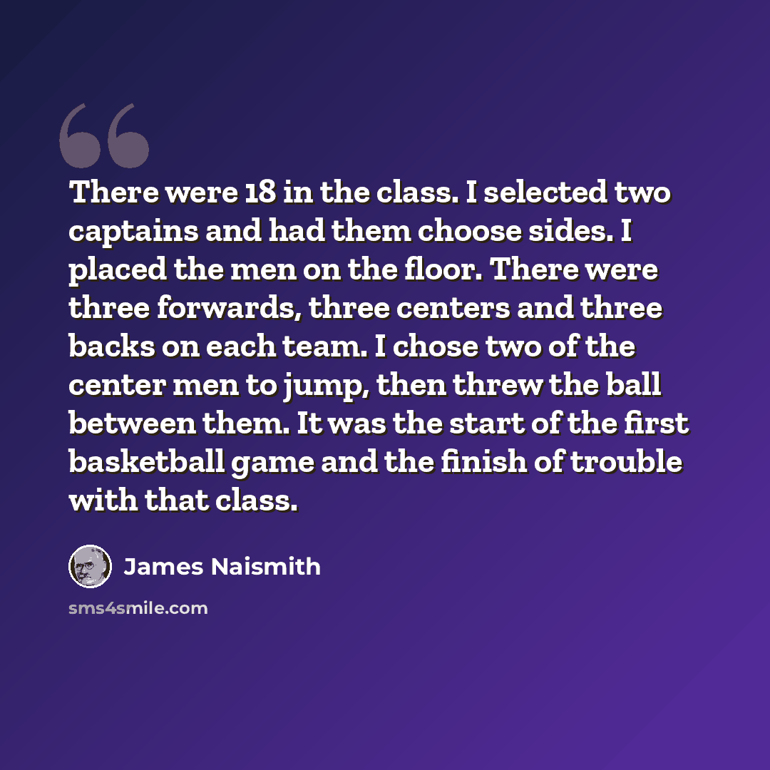 “There were 18 in the class. I selected two captains and had them choose sides. I placed the men on the floor. There were three forwards, three centers and three backs on each team. I chose two of the center men to jump, then threw the ball between them. It was the start of the first basketball…” quote by James Naismith