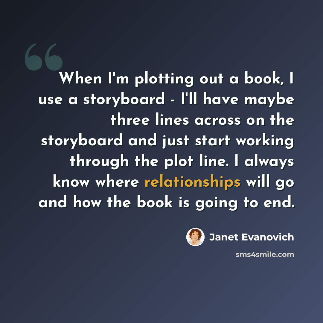 “When I'm plotting out a book, I use a storyboard - I'll have maybe three lines across on the storyboard and just start working through the plot line. I always know where relationships will go and how the book is going to end.” quote by Janet Evanovich