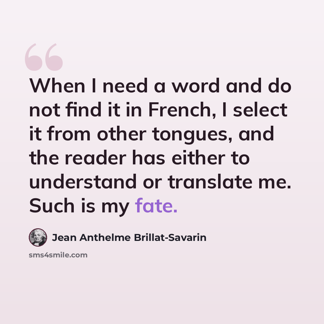 “When I need a word and do not find it in French, I select it from other tongues, and the reader has either to understand or translate me. Such is my fate.” quote by Jean Anthelme Brillat-Savarin
