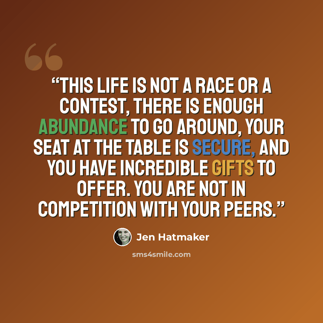 “This life is not a race or a contest, there is enough abundance to go around, your seat at the table is secure, and you have incredible gifts to offer. You are not in competition with your peers.” quote by Jen Hatmaker