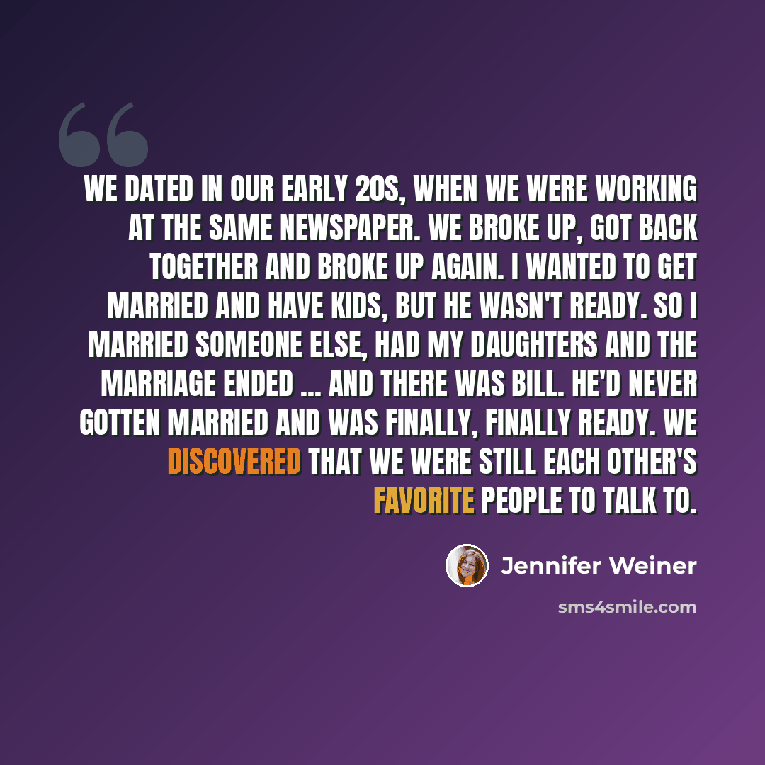 “We dated in our early 20s, when we were working at the same newspaper. We broke up, got back together and broke up again. I wanted to get married and have kids, but he wasn't ready. So I married someone else, had my daughters and the marriage ended ... and there was Bill. He'd never gotten married…” quote by Jennifer Weiner