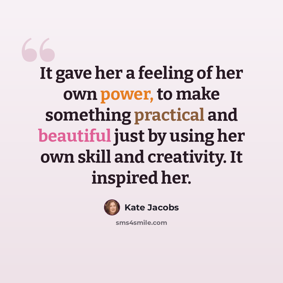 “It gave her a feeling of her own power, to make something practical and beautiful just by using her own skill and creativity. It inspired her.” quote by Kate Jacobs
