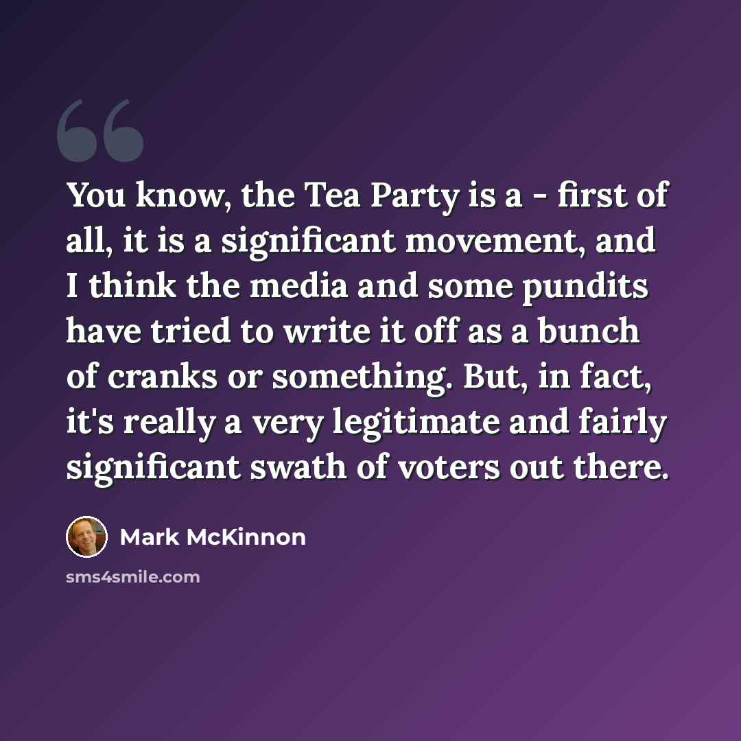 “You know, the Tea Party is a - first of all, it is a significant movement, and I think the media and some pundits have tried to write it off as a bunch of cranks or something. But, in fact, it's really a very legitimate and fairly significant swath of voters out there.” quote by Mark McKinnon