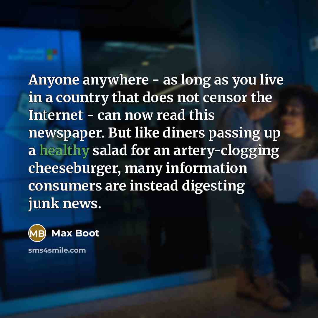 “Anyone anywhere - as long as you live in a country that does not censor the Internet - can now read this newspaper. But like diners passing up a healthy salad for an artery-clogging cheeseburger, many information consumers are instead digesting junk news.” quote by Max Boot