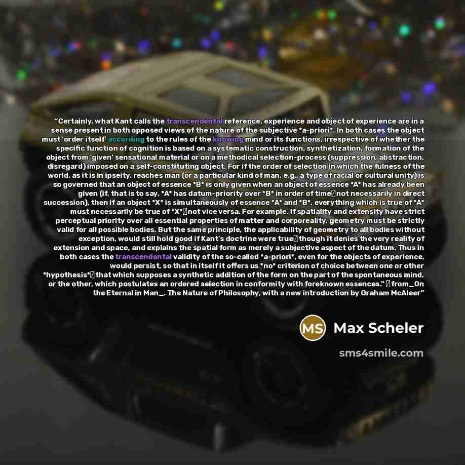 “Certainly, what Kant calls the transcendental reference, experience and object of experience are in a sense present in both opposed views of the nature of the subjective *a-priori*. In both cases the object must 'order itself' according to the rules of the knowing mind or its functions…” quote by Max Scheler