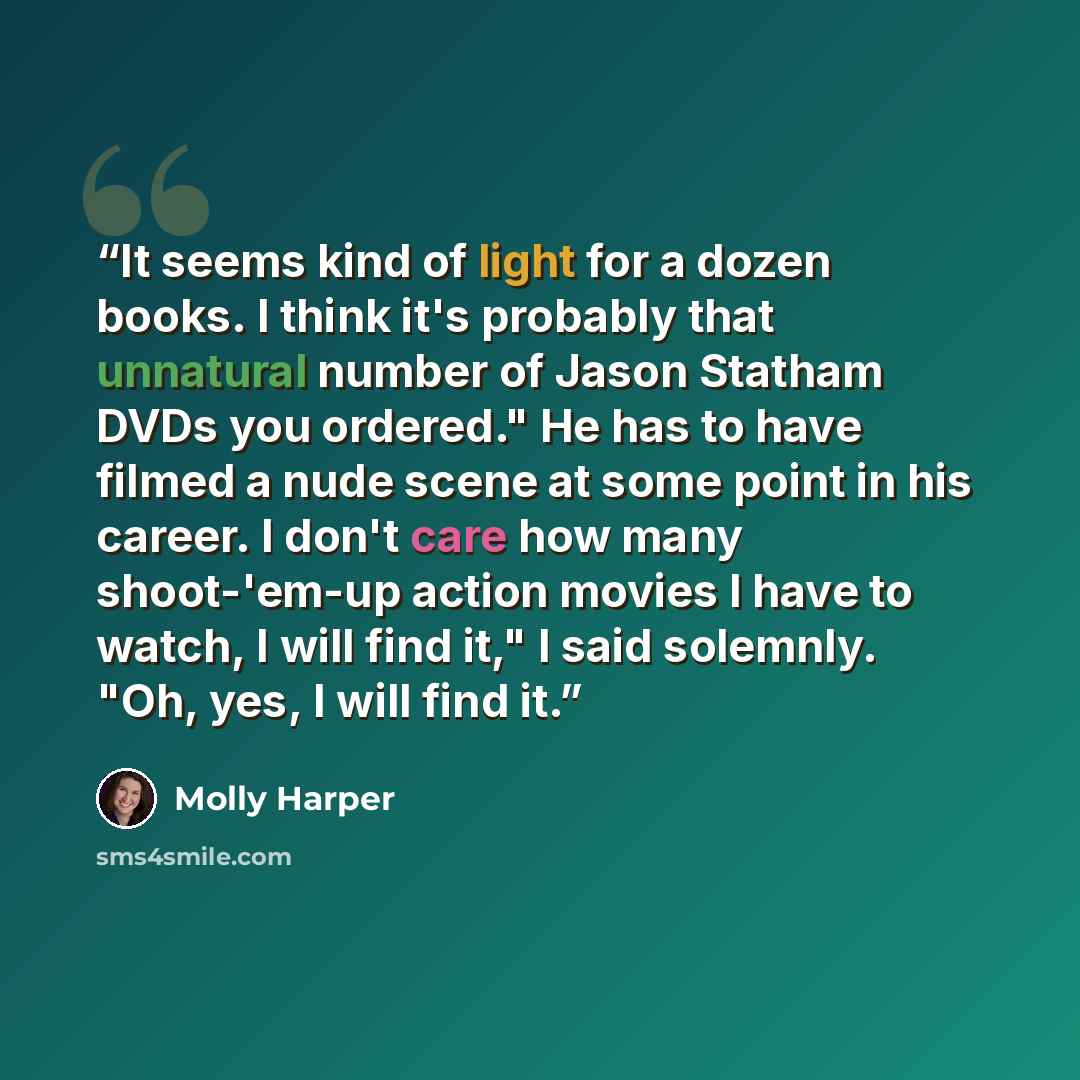 “It seems kind of light for a dozen books. I think it's probably that unnatural number of Jason Statham DVDs you ordered." He has to have filmed a nude scene at some point in his career. I don't care how many shoot-'em-up action movies I have to watch, I will find it," I said solemnly. "Oh, yes, I…” quote by Molly Harper