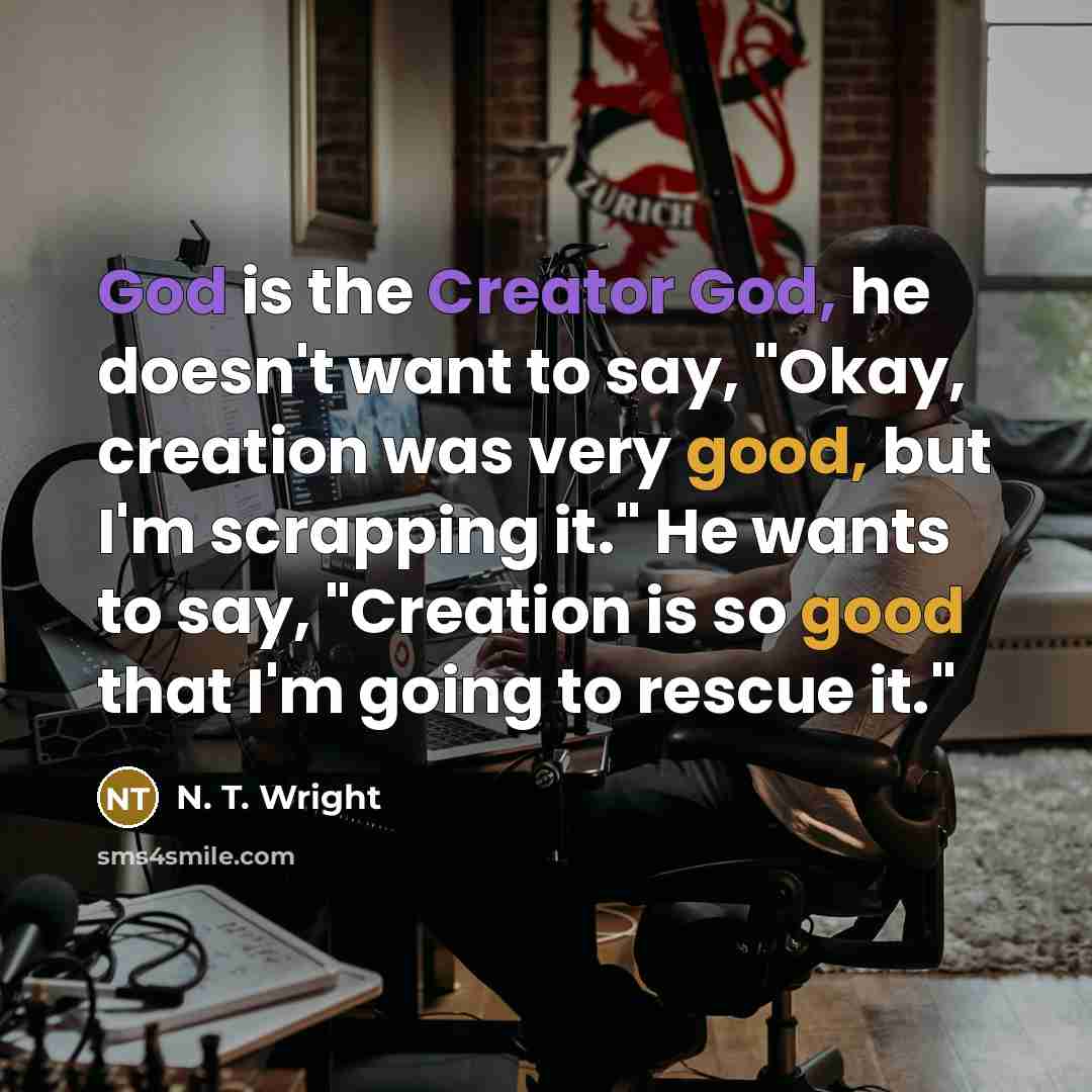 “God is the Creator God, he doesn't want to say, "Okay, creation was very good, but I'm scrapping it." He wants to say, "Creation is so good that I'm going to rescue it."” quote by N. T. Wright