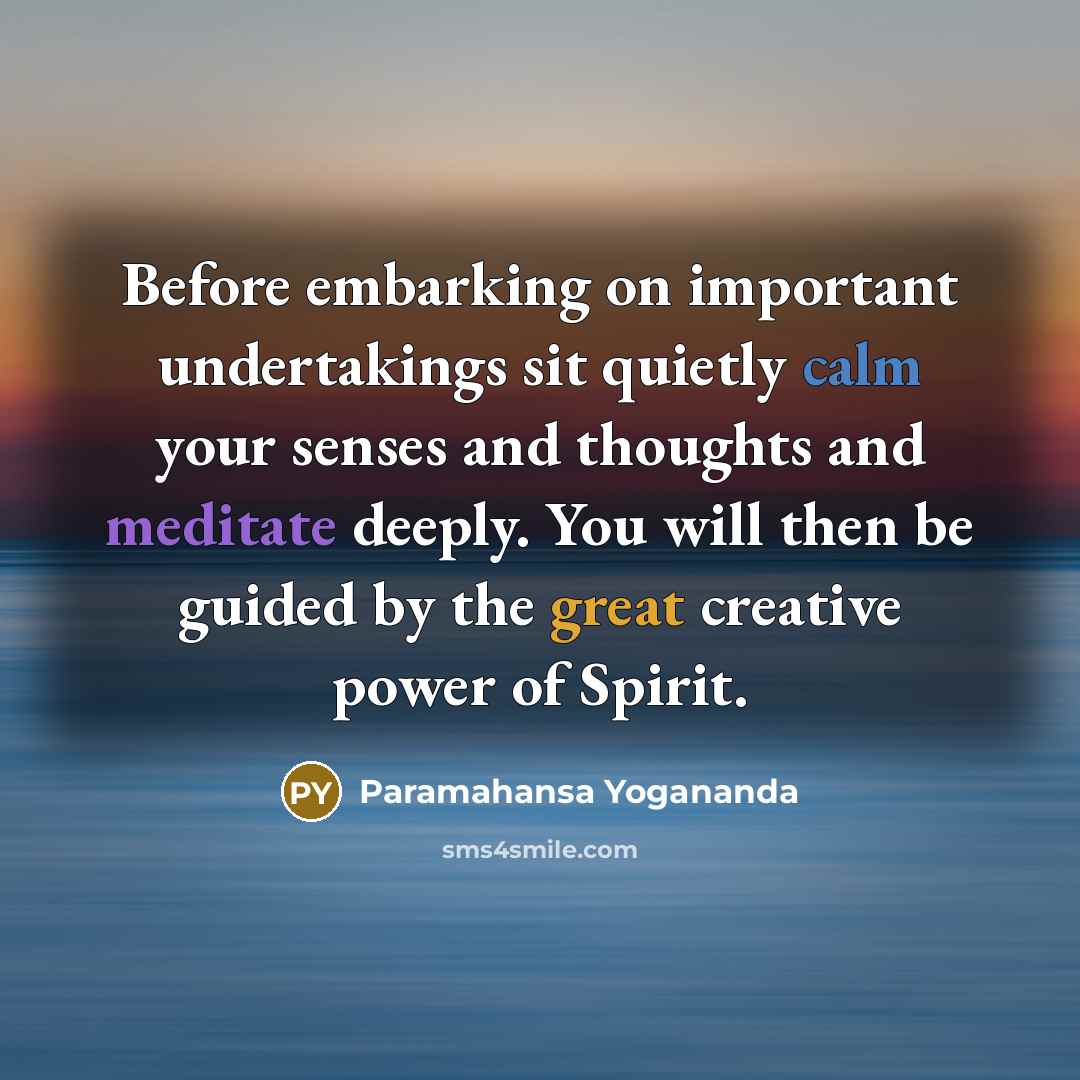 “Before embarking on important undertakings sit quietly calm your senses and thoughts and meditate deeply. You will then be guided by the great creative power of Spirit.” quote by Paramahansa Yogananda