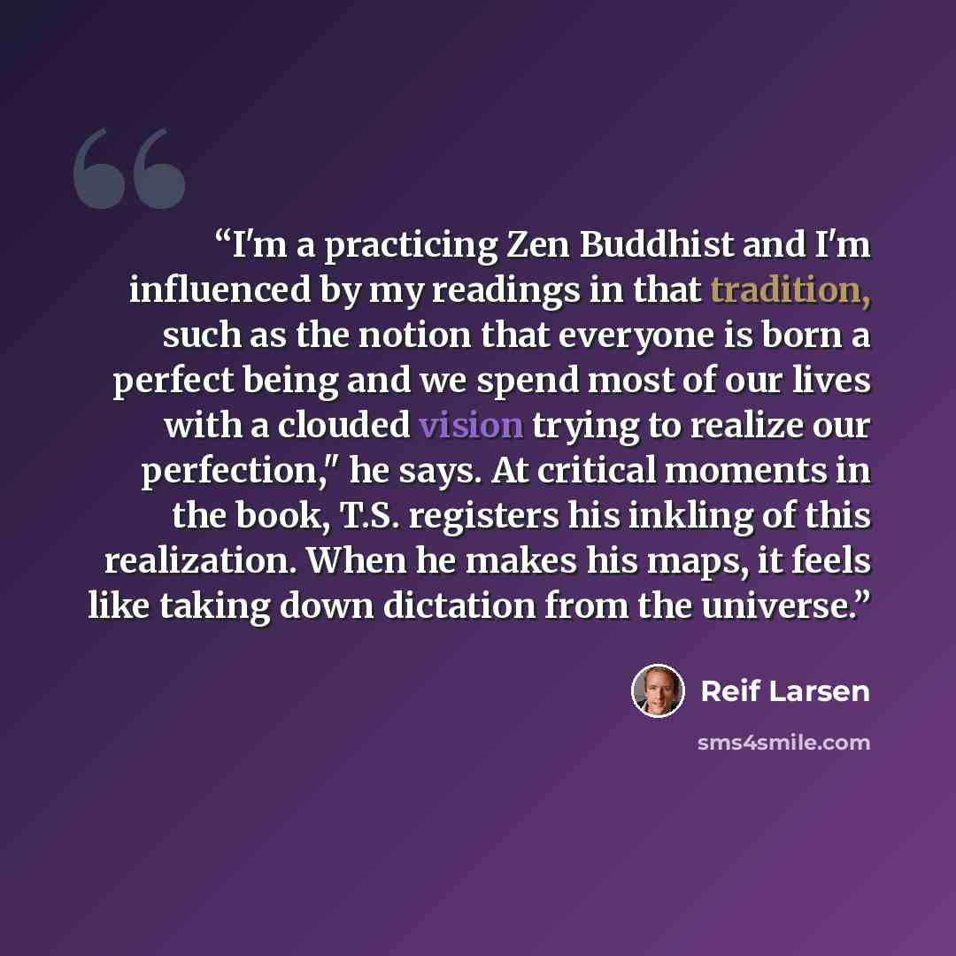 “I'm a practicing Zen Buddhist and I'm influenced by my readings in that tradition, such as the notion that everyone is born a perfect being and we spend most of our lives with a clouded vision trying to realize our perfection," he says. At critical moments in the book, T.S. registers his inkling…” quote by Reif Larsen
