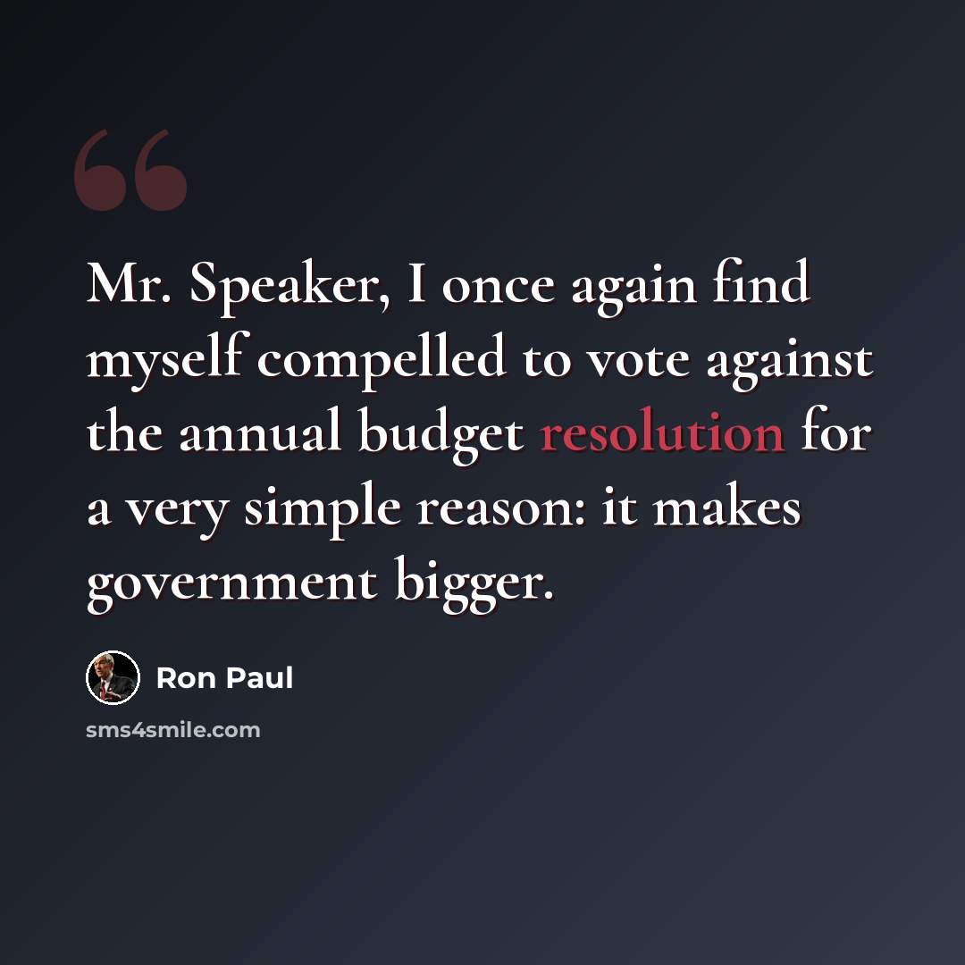 “Mr. Speaker, I once again find myself compelled to vote against the annual budget resolution for a very simple reason: it makes government bigger.” quote by Ron Paul