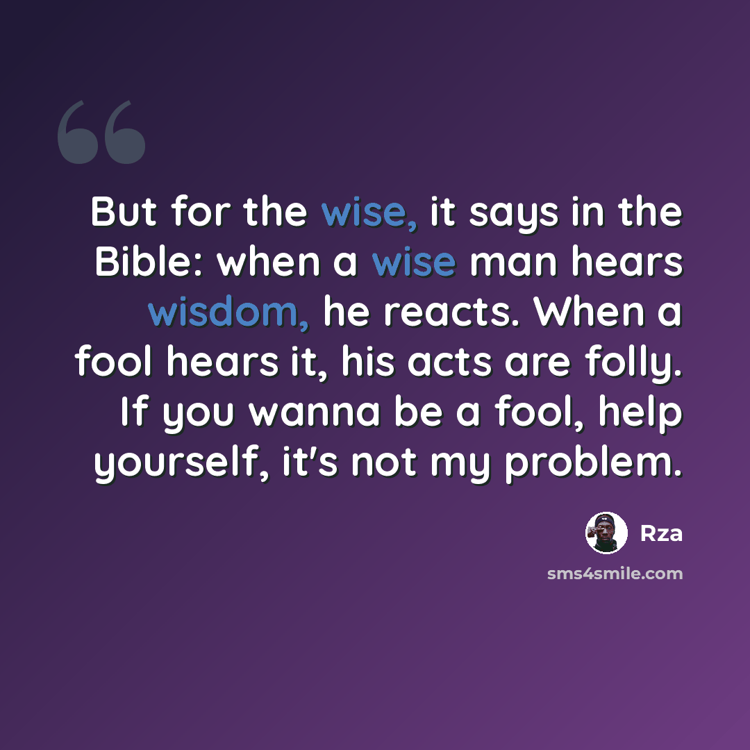 “But for the wise, it says in the Bible: when a wise man hears wisdom, he reacts. When a fool hears it, his acts are folly. If you wanna be a fool, help yourself, it's not my problem.” quote by RZA