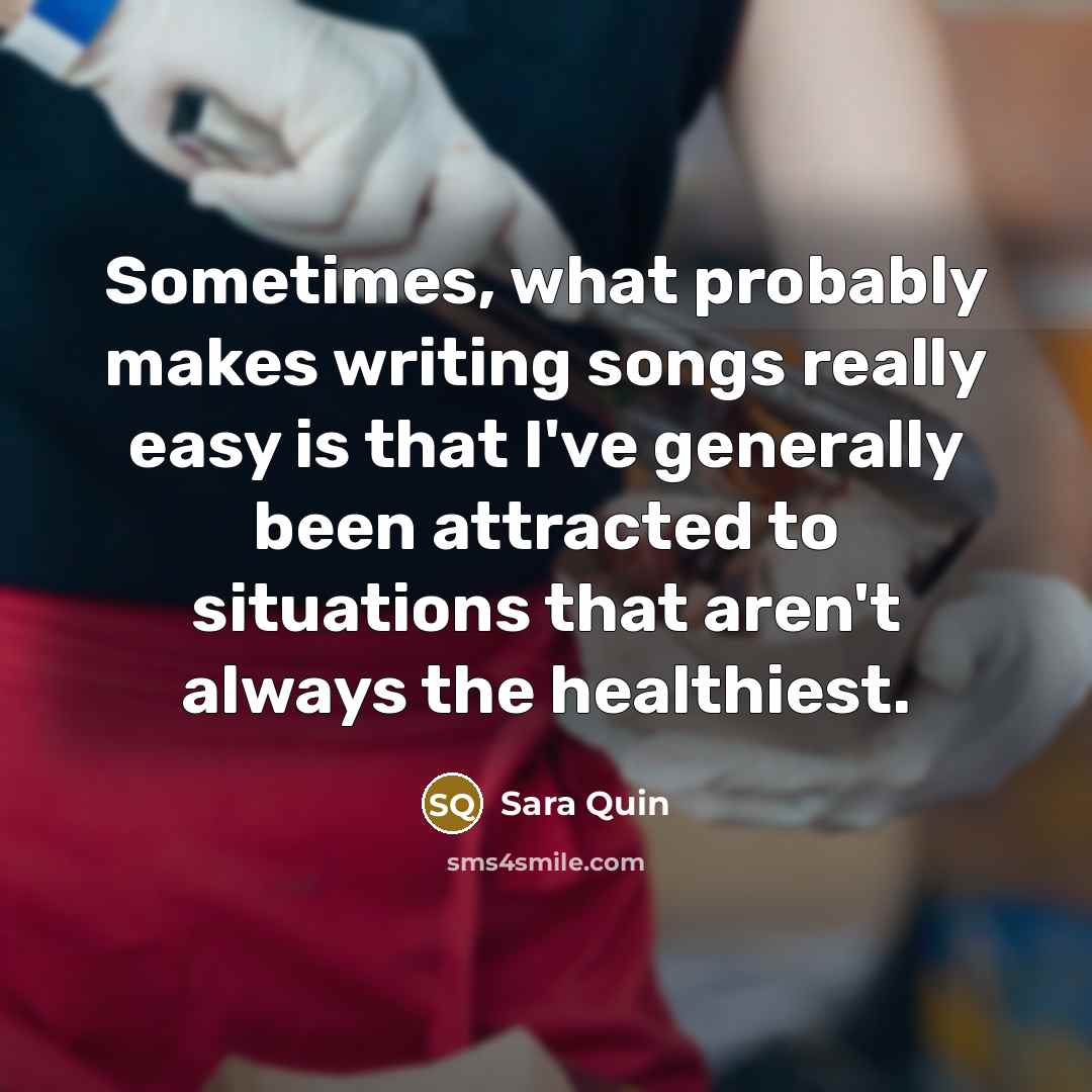 “Sometimes, what probably makes writing songs really easy is that I've generally been attracted to situations that aren't always the healthiest.” quote by Sara Quin