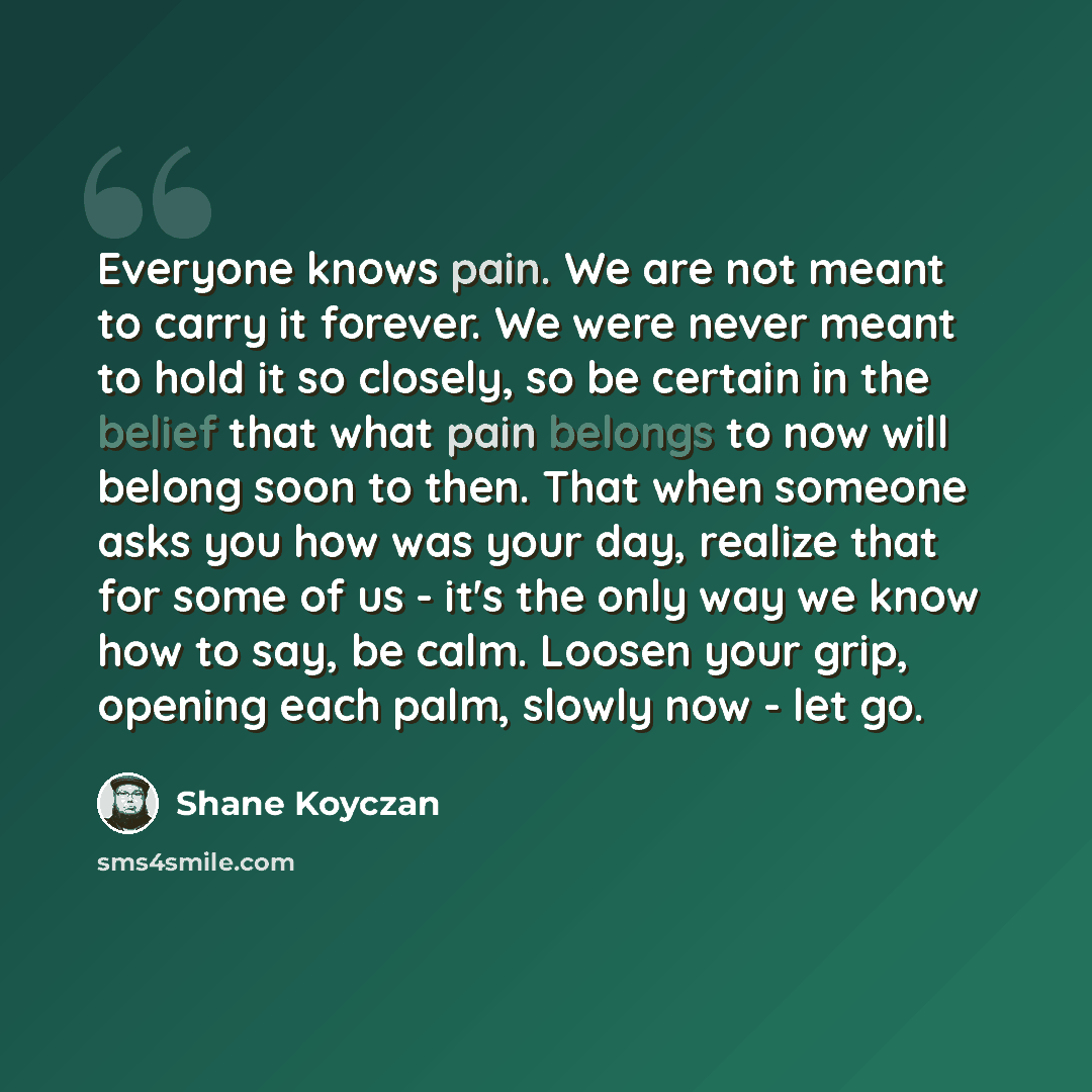 “Everyone knows pain. We are not meant to carry it forever. We were never meant to hold it so closely, so be certain in the belief that what pain belongs to now will belong soon to then. That when someone asks you how was your day, realize that for some of us - it's the only way we know how to say…” quote by Shane Koyczan
