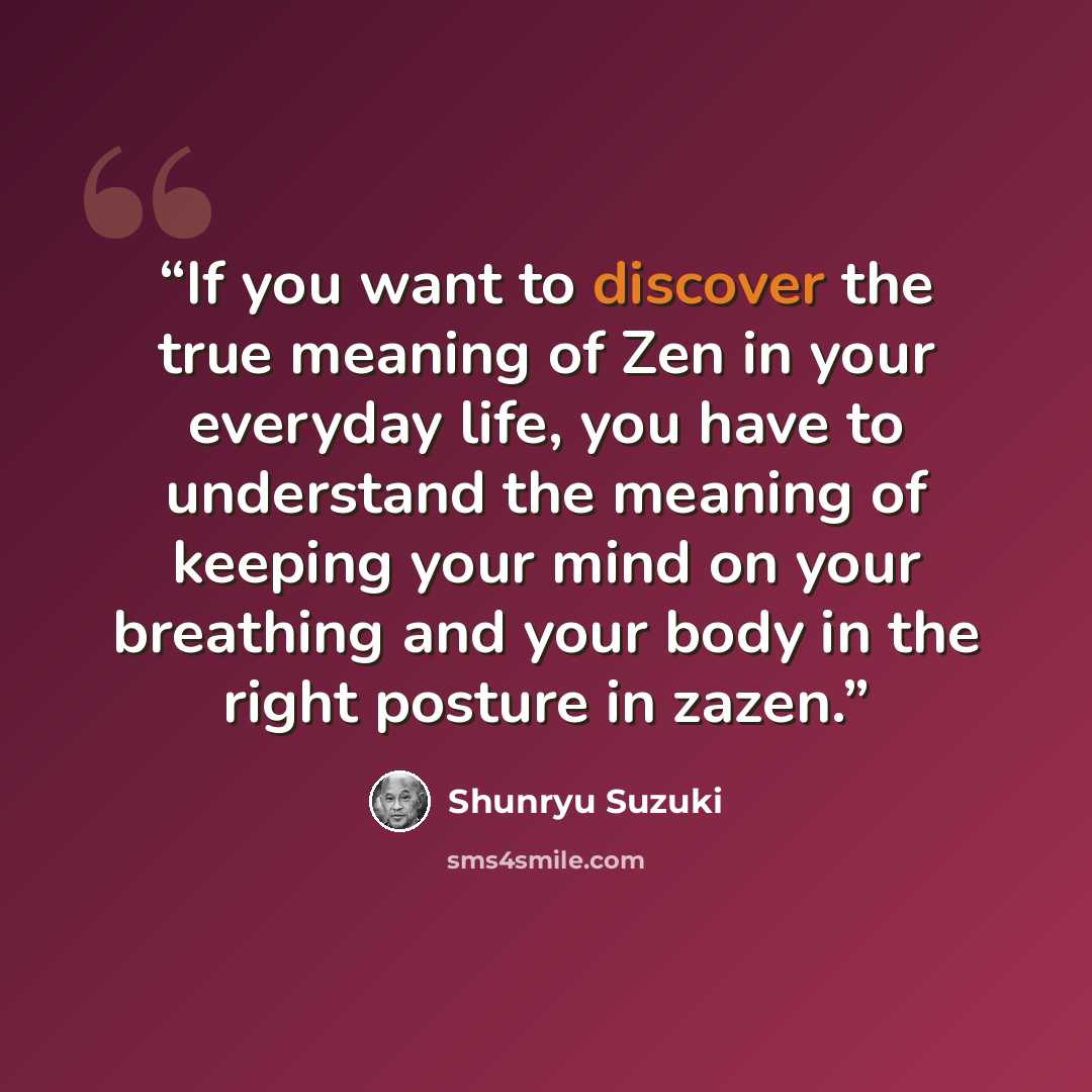“If you want to discover the true meaning of Zen in your everyday life, you have to understand the meaning of keeping your mind on your breathing and your body in the right posture in zazen.” quote by Shunryu Suzuki