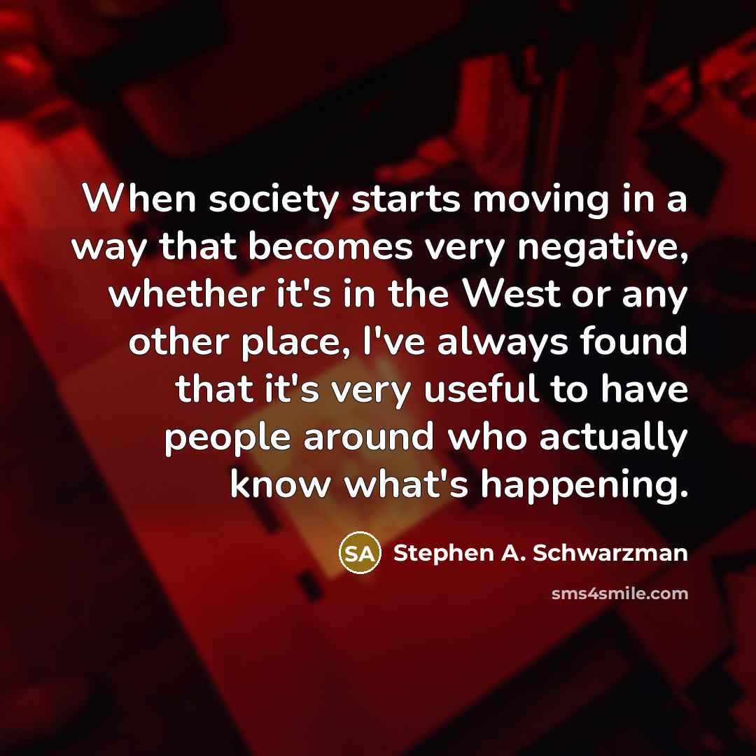 “When society starts moving in a way that becomes very negative, whether it's in the West or any other place, I've always found that it's very useful to have people around who actually know what's happening.” quote by Stephen A. Schwarzman