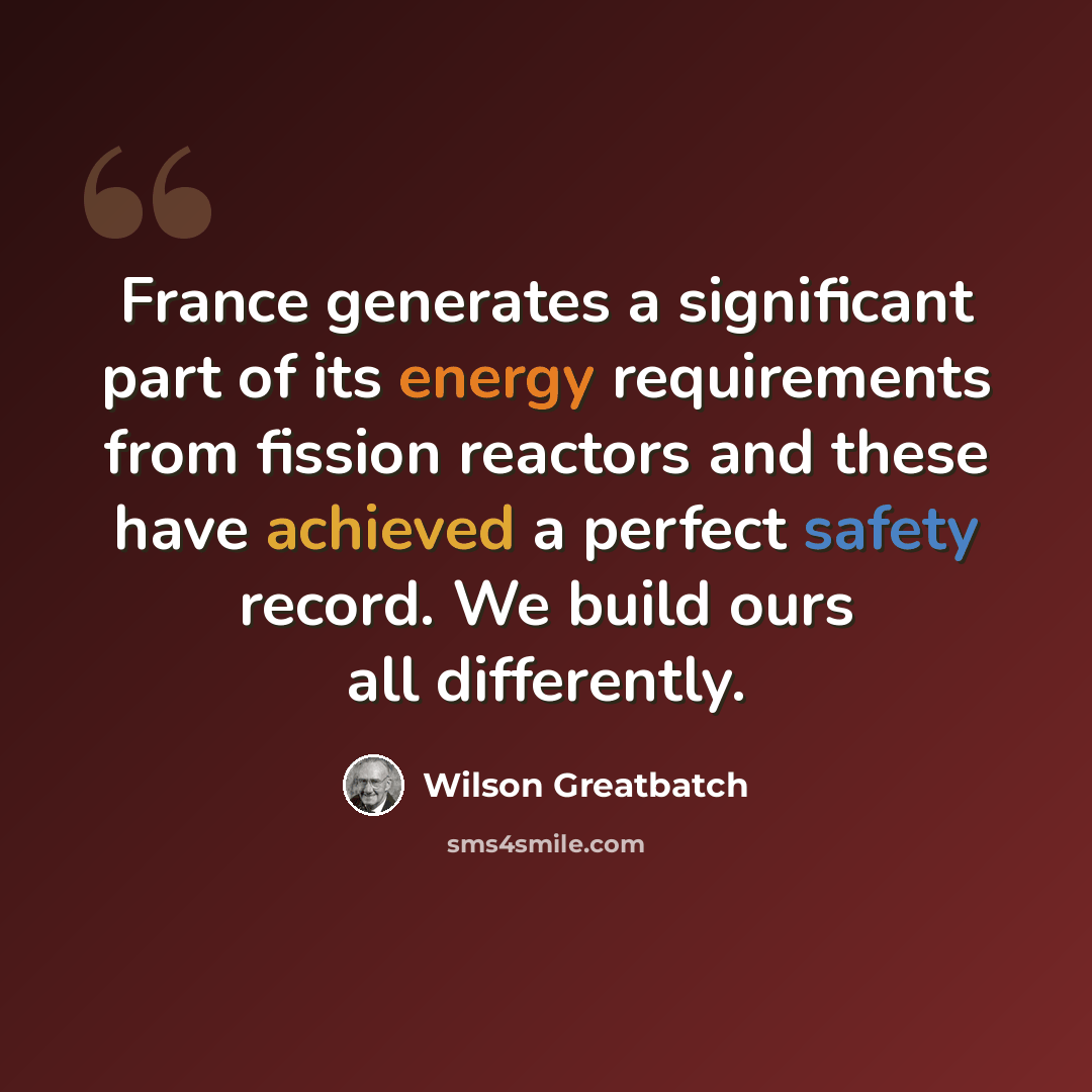 “France generates a significant part of its energy requirements from fission reactors and these have achieved a perfect safety record. We build ours all differently.” quote by Wilson Greatbatch