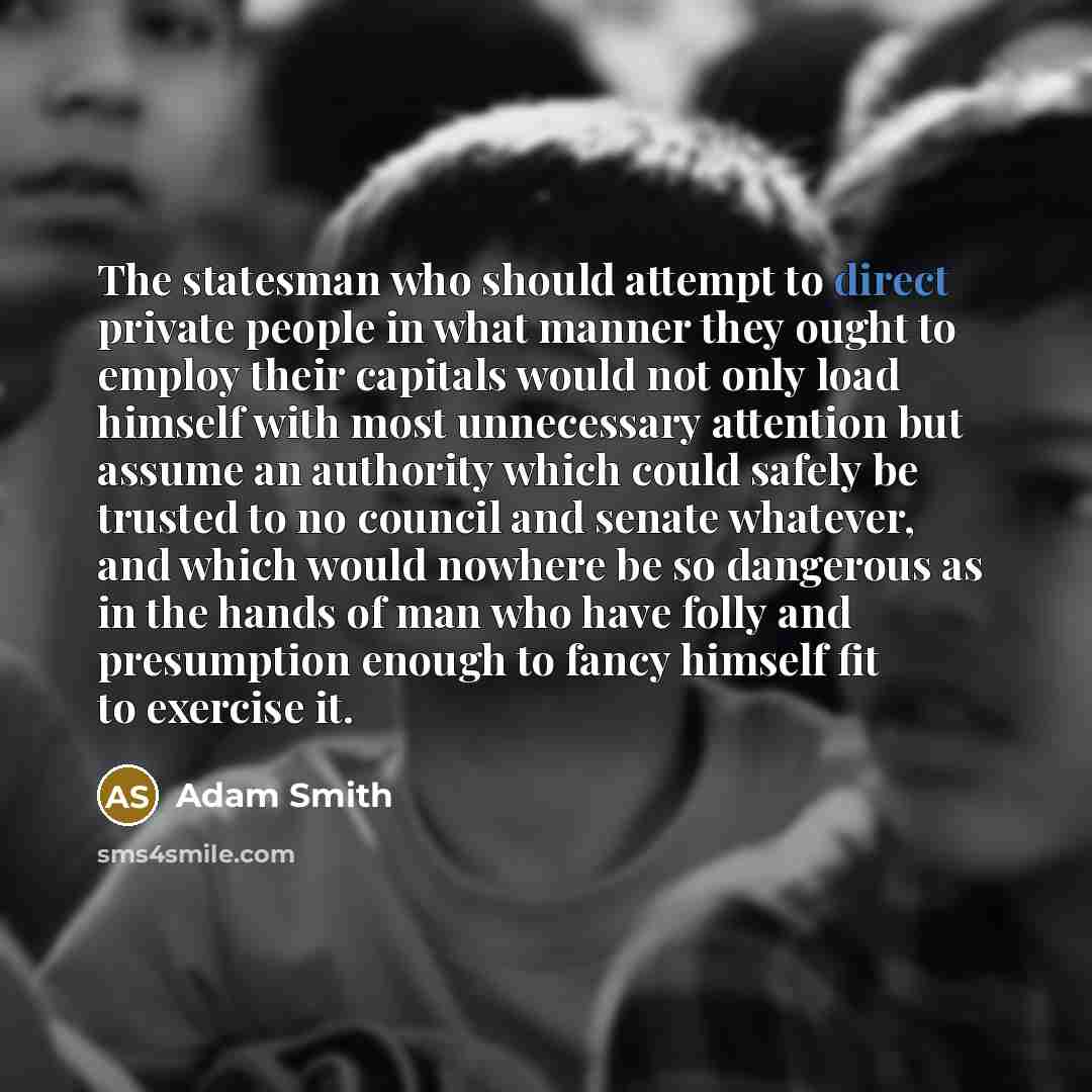 “The statesman who should attempt to direct private people in what manner they ought to employ their capitals would not only load himself with most unnecessary attention but assume an authority which could safely be trusted to no council and senate whatever, and which would nowhere be so dangerous…” quote by Adam Smith
