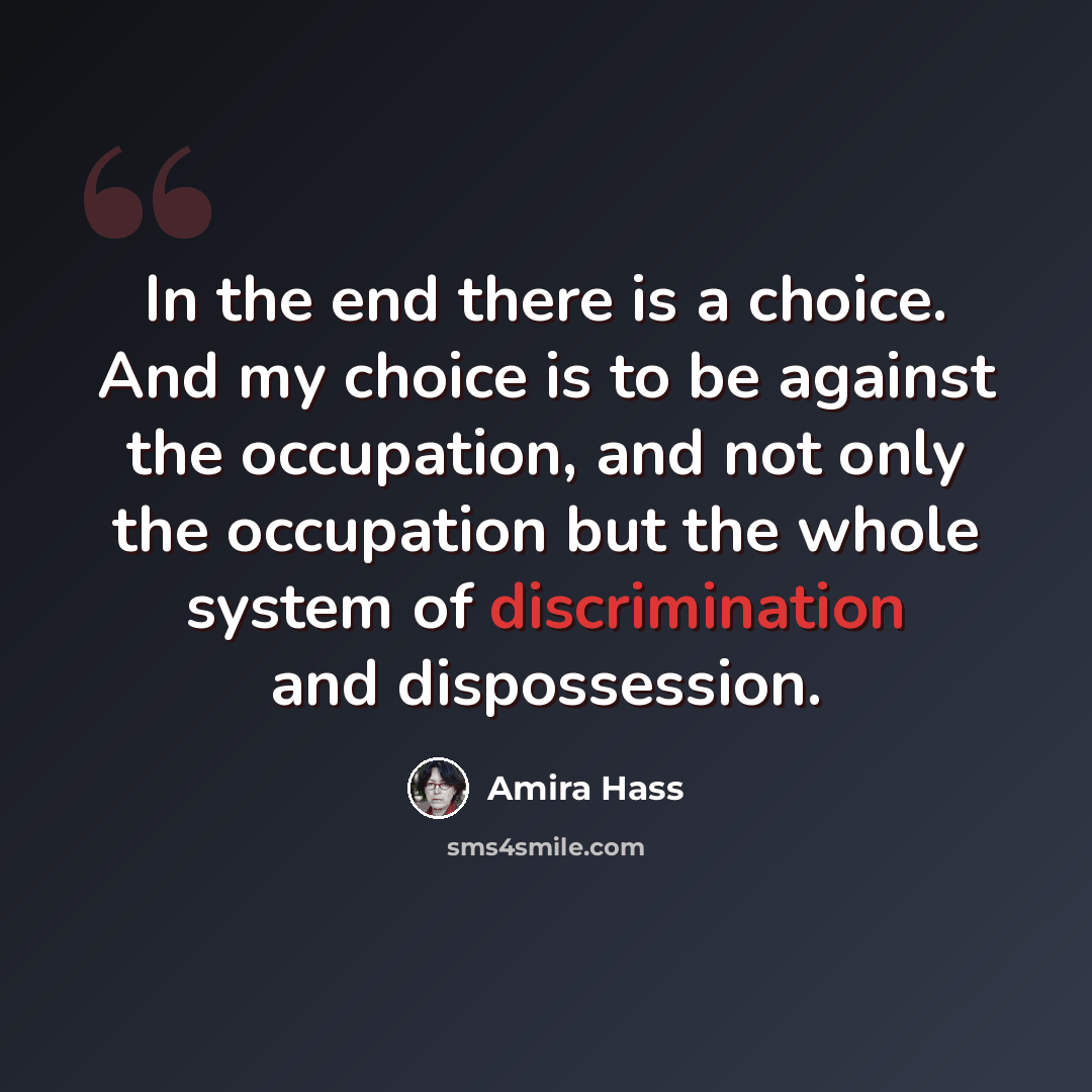 “In the end there is a choice. And my choice is to be against the occupation, and not only the occupation but the whole system of discrimination and dispossession.” quote by Amira Hass