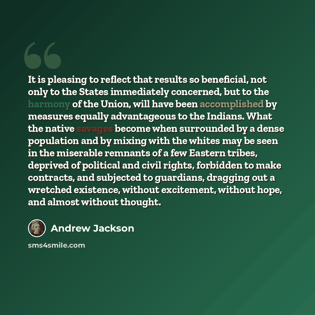 “It is pleasing to reflect that results so beneficial, not only to the States immediately concerned, but to the harmony of the Union, will have been accomplished by measures equally advantageous to the Indians. What the native savages become when surrounded by a dense population and by mixing with…” quote by Andrew Jackson