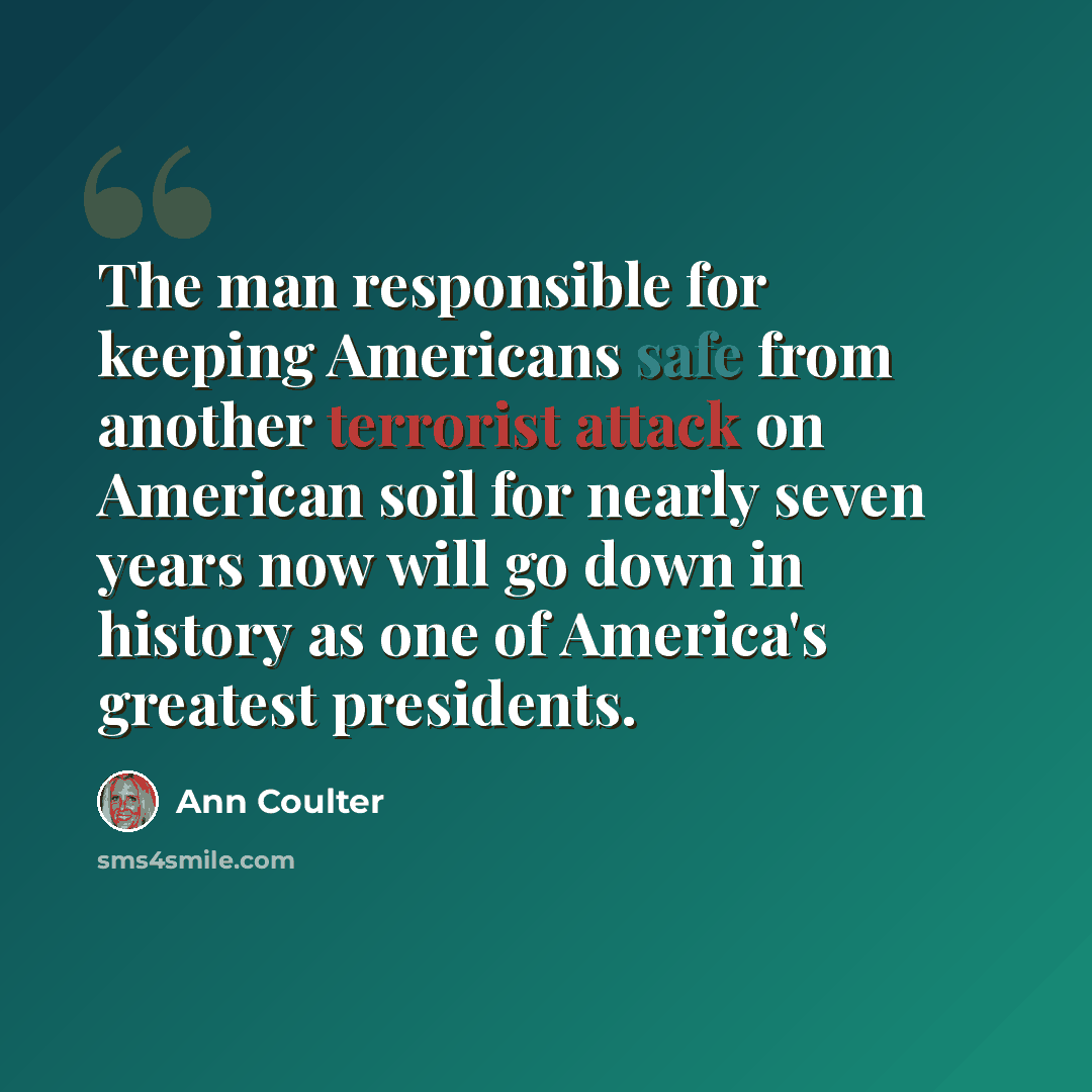 “The man responsible for keeping Americans safe from another terrorist attack on American soil for nearly seven years now will go down in history as one of America's greatest presidents.” quote by Ann Coulter