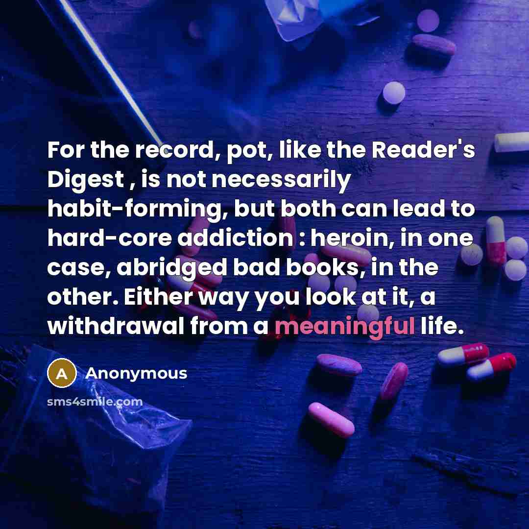 “For the record, pot, like the Reader's Digest , is not necessarily habit-forming, but both can lead to hard-core addiction : heroin, in one case, abridged bad books, in the other. Either way you look at it, a withdrawal from a meaningful life.” quote by Anonymous