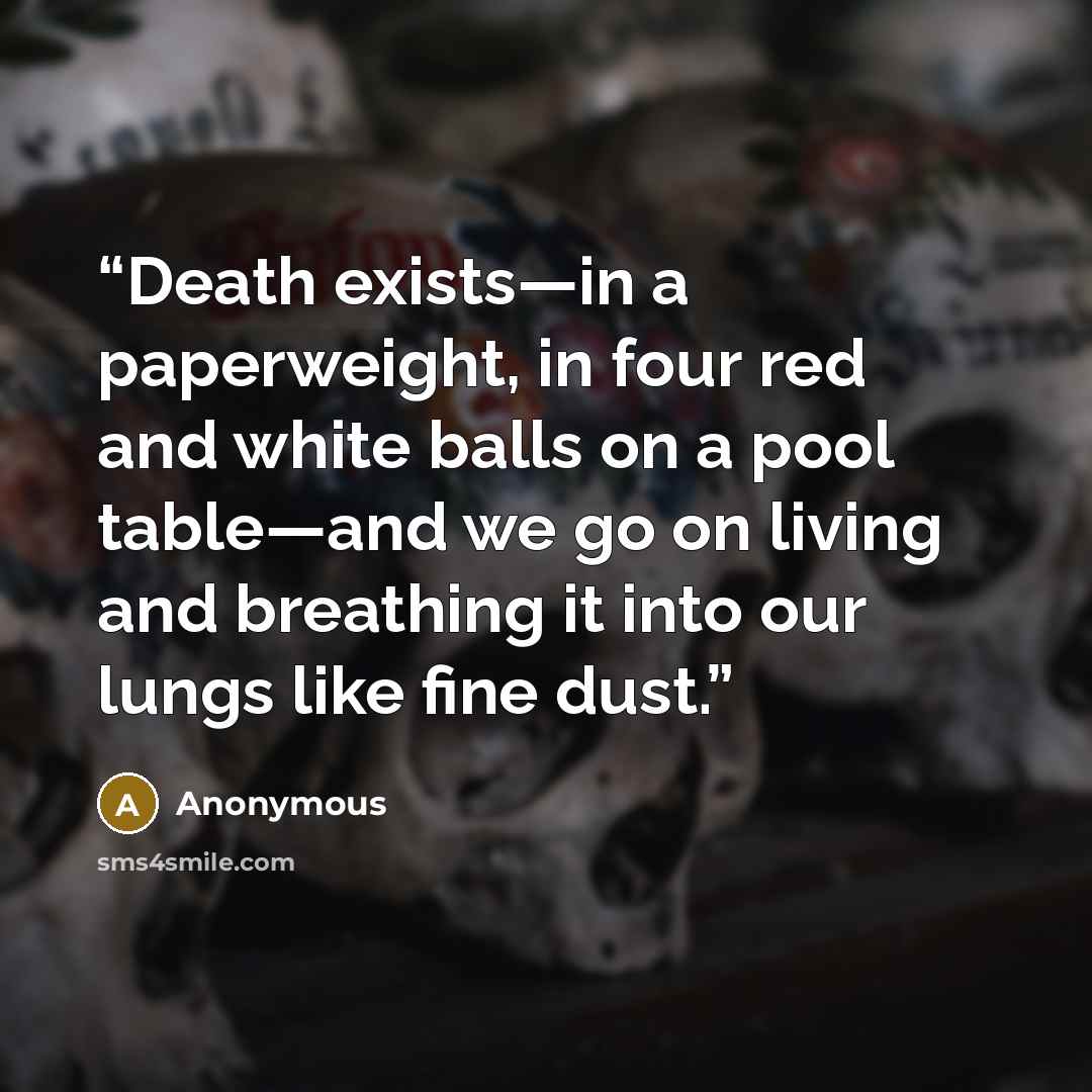 “Death exists—in a paperweight, in four red and white balls on a pool table—and we go on living and breathing it into our lungs like fine dust.” quote by Anonymous