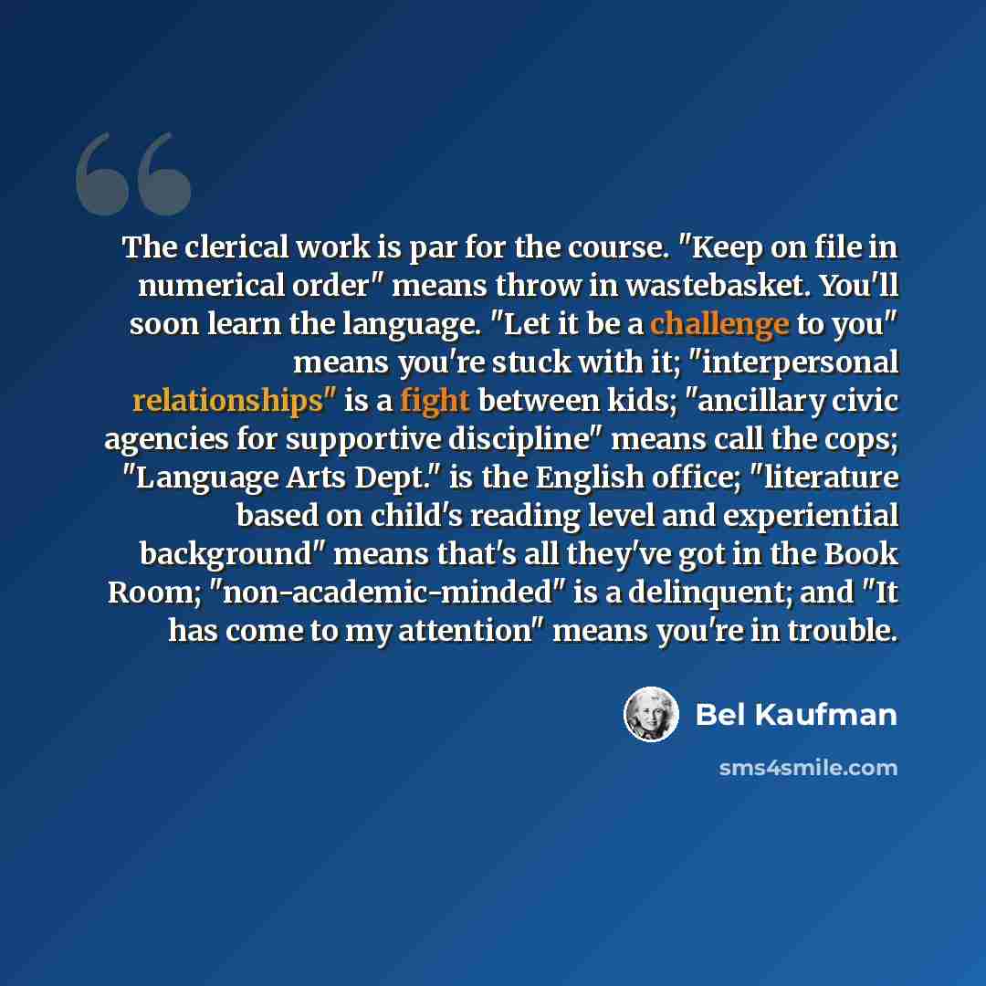 “The clerical work is par for the course. "Keep on file in numerical order" means throw in wastebasket. You'll soon learn the language. "Let it be a challenge to you" means you're stuck with it; "interpersonal relationships" is a fight between kids; "ancillary civic agencies for supportive…” quote by Bel Kaufman