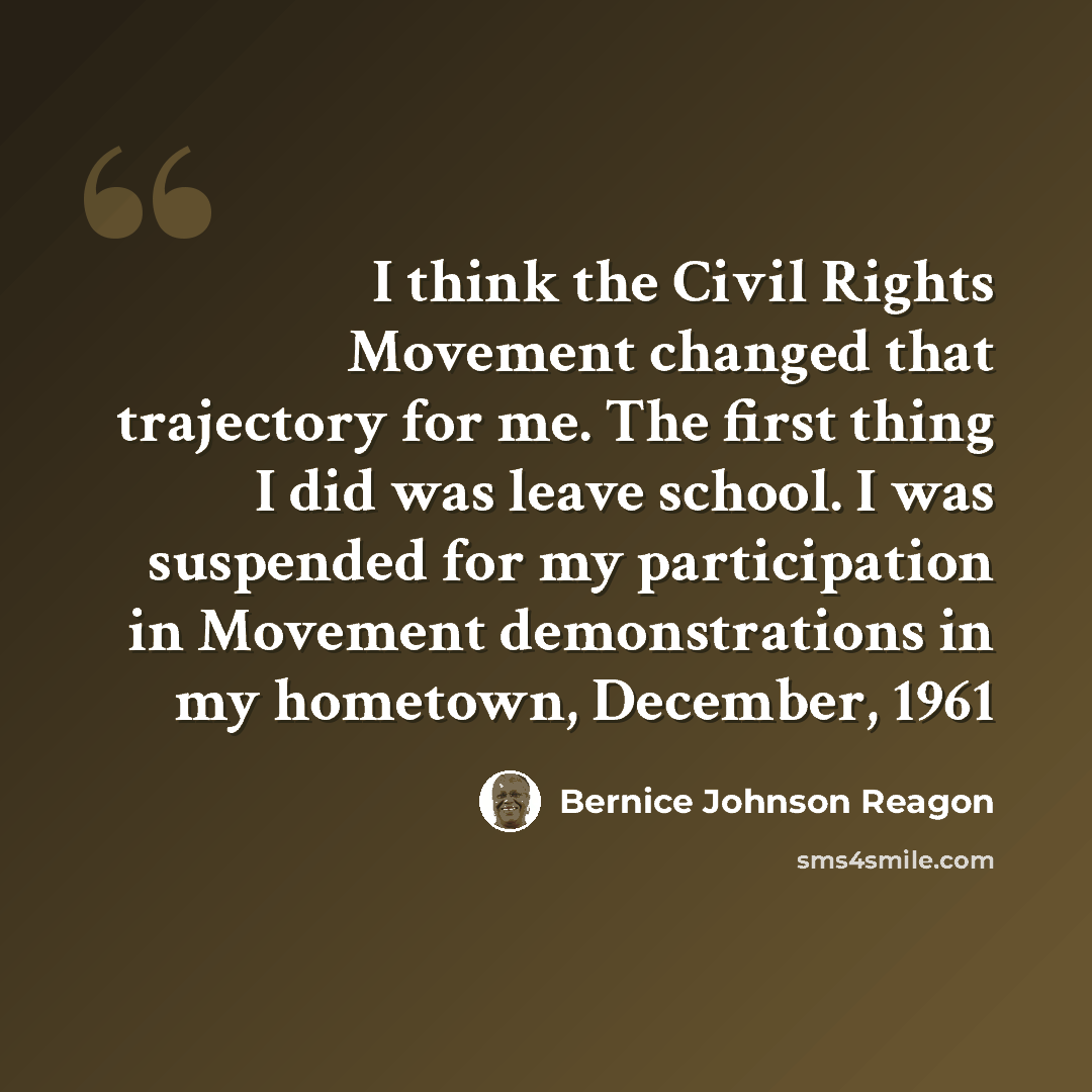 “I think the Civil Rights Movement changed that trajectory for me. The first thing I did was leave school. I was suspended for my participation in Movement demonstrations in my hometown, December, 1961” quote by Bernice Johnson Reagon