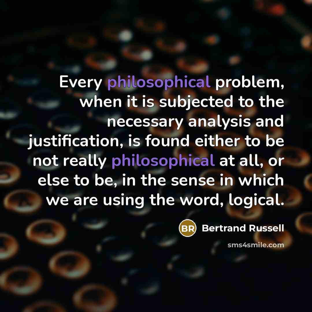 “Every philosophical problem, when it is subjected to the necessary analysis and justification, is found either to be not really philosophical at all, or else to be, in the sense in which we are using the word, logical.” quote by Bertrand Russell