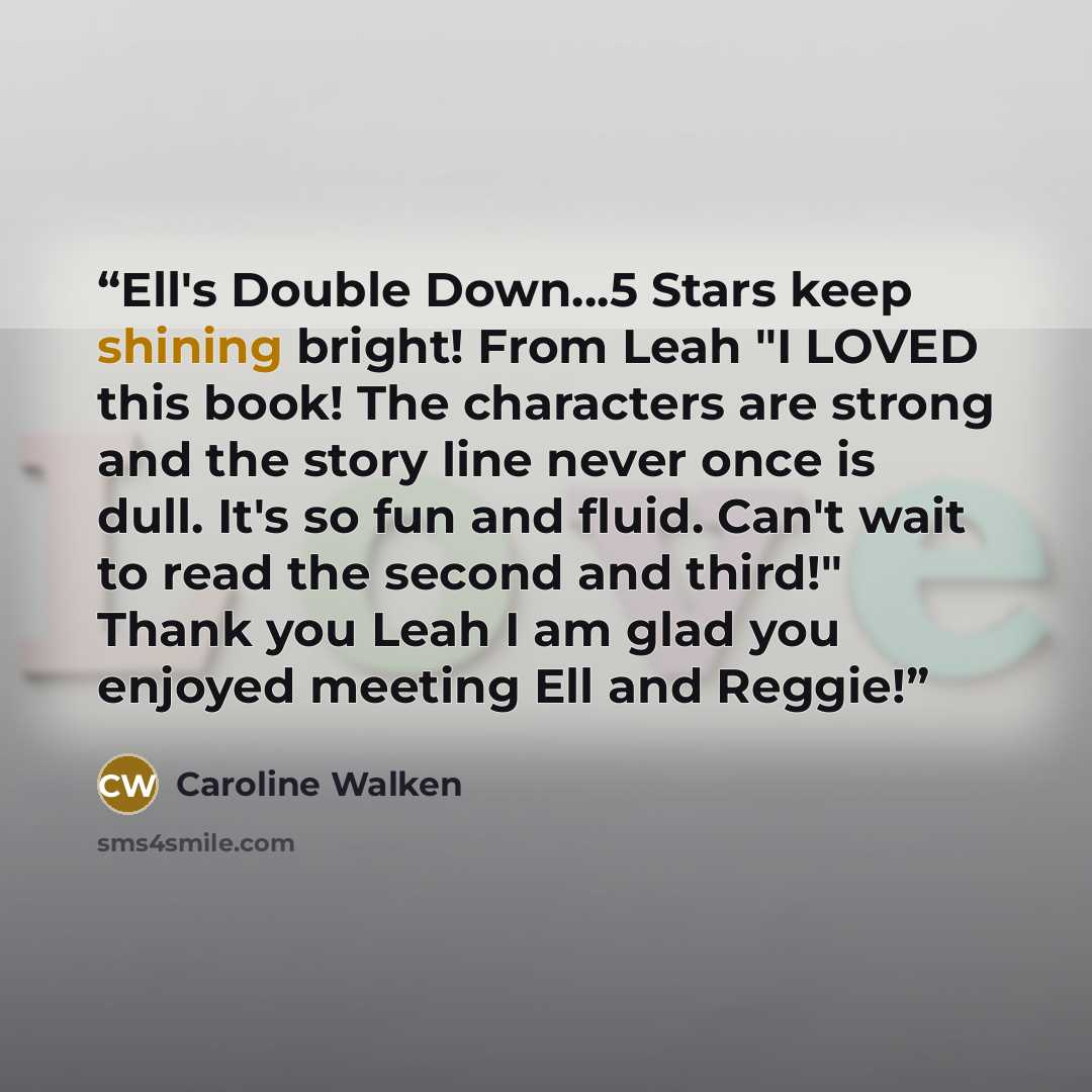 “Ell's Double Down…5 Stars keep shining bright! From Leah "I LOVED this book! The characters are strong and the story line never once is dull. It's so fun and fluid. Can't wait to read the second and third!" Thank you Leah I am glad you enjoyed meeting Ell and Reggie!” quote by Caroline Walken