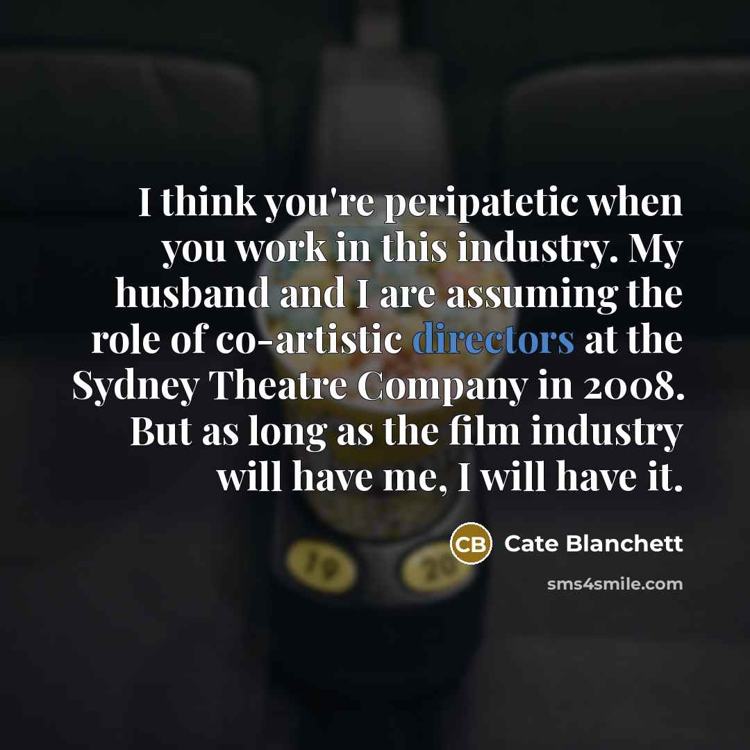 “I think you're peripatetic when you work in this industry. My husband and I are assuming the role of co-artistic directors at the Sydney Theatre Company in 2008. But as long as the film industry will have me, I will have it.” quote by Cate Blanchett