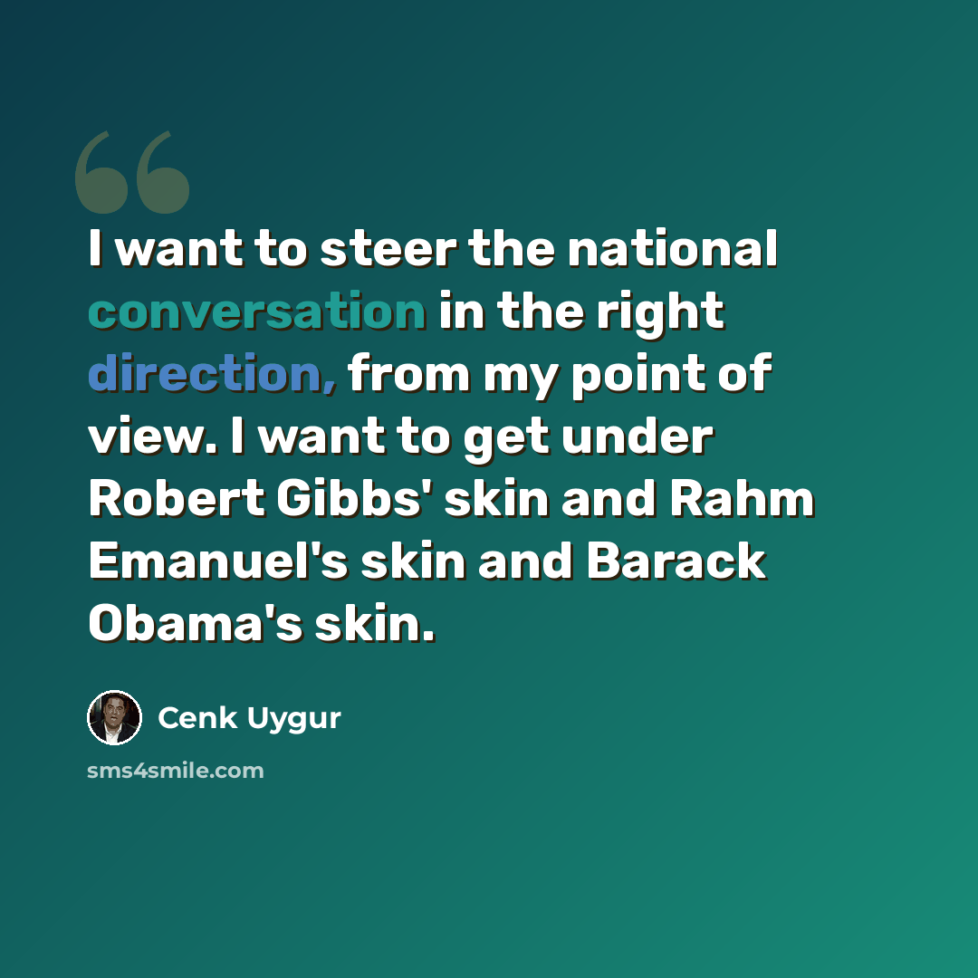 “I want to steer the national conversation in the right direction, from my point of view. I want to get under Robert Gibbs' skin and Rahm Emanuel's skin and Barack Obama's skin.” quote by Cenk Uygur