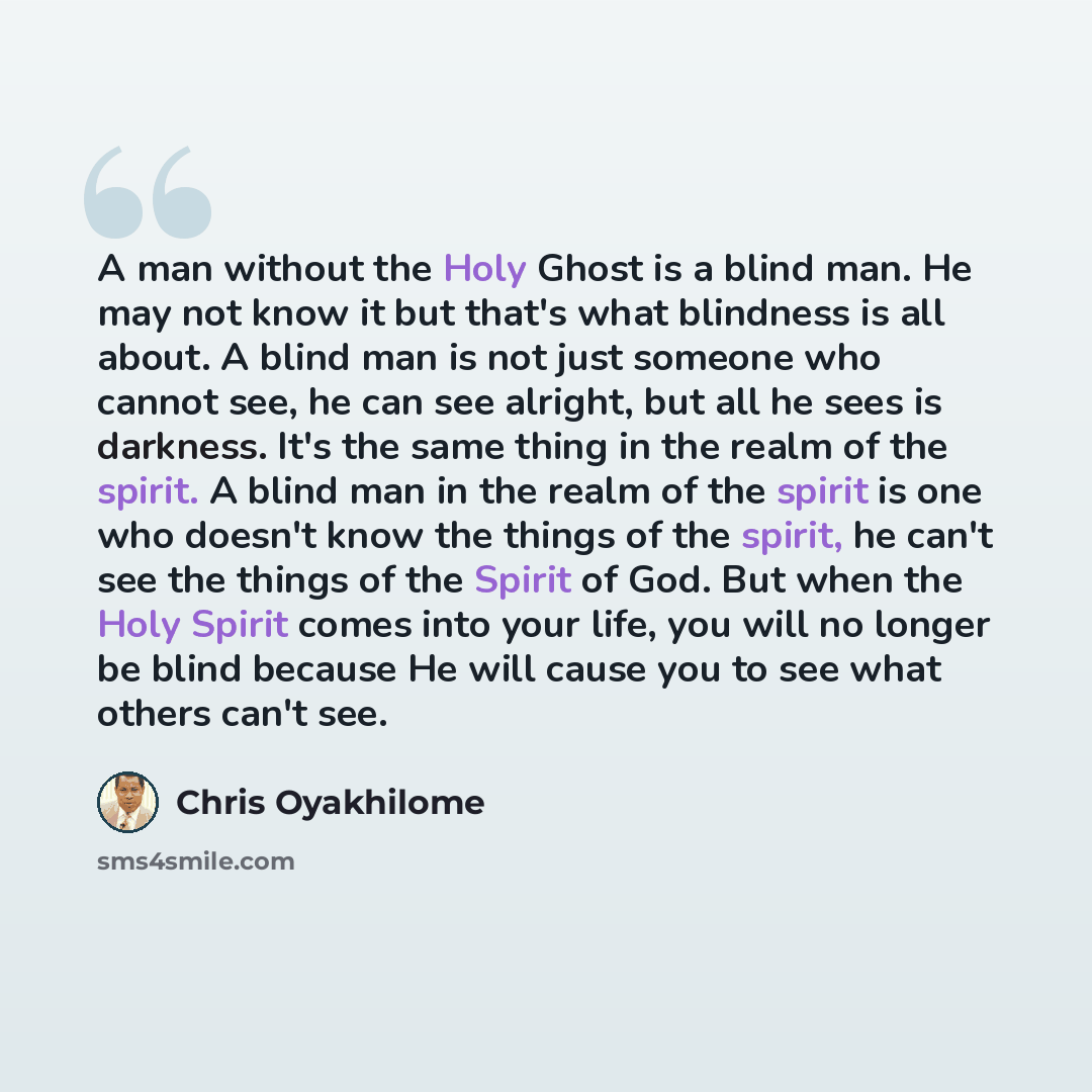 “A man without the Holy Ghost is a blind man. He may not know it but that's what blindness is all about. A blind man is not just someone who cannot see, he can see alright, but all he sees is darkness. It's the same thing in the realm of the spirit. A blind man in the realm of the spirit is one who…” quote by Chris Oyakhilome